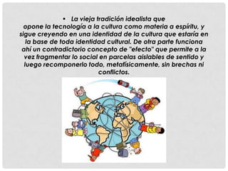  La vieja tradición idealista que
  opone la tecnología a la cultura como materia a espíritu, y
sigue creyendo en una identidad de la cultura que estaría en
   la base de toda identidad cultural. De otra parte funciona
 ahí un contradictorio concepto de "efecto" que permite a la
  vez fragmentar lo social en parcelas aislables de sentido y
  luego recomponerlo todo, metafísicamente, sin brechas ni
                           conflictos.
 