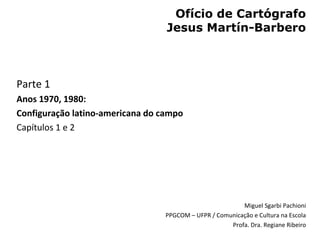 Ofício de Cartógrafo
                                  Jesus Martín-Barbero



Parte 1
Anos 1970, 1980:
Configuração latino-americana do campo
Capítulos 1 e 2




                                                          Miguel Sgarbi Pachioni
                                  PPGCOM – UFPR / Comunicação e Cultura na Escola
                                                      Profa. Dra. Regiane Ribeiro
 