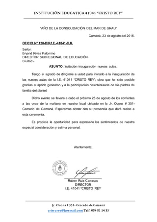 INSTITUCIÓN EDUCATICA 41041 “CRISTO REY”
Jr. Ocona # 351- Cercado de Camaná
cristorey@hotmail.com Telf: 054 51 14 33
“AÑO DE LA CONSOLIDACIÓN DEL MAR DE GRAU”
Camaná, 23 de agosto del 2016.
OFICIO Nº 128-DIR/I.E.-41041-C.R.
Señor:
Bryand Rivas Palomino
DIRECTOR SUBREGIONAL DE EDUCACIÓN
Ciudad.-
ASUNTO: Invitación inauguración nuevas aulas.
Tengo el agrado de dirigirme a usted para invitarlo a la inauguración de
las nuevas aulas de la I.E. 41041 “CRISTO REY”; obra que ha sido posible
gracias al aporte generoso y a la participación desinteresada de los padres de
familia del plantel.
Dicho evento se llevara a cabo el próximo 26 de agosto de los corrientes
a las once de la mañana en nuestro local ubicado en la Jr. Ocona # 351-
Cercado de Camaná. Esperamos contar con su presencia que dará realce a
esta ceremonia.
Es propicia la oportunidad para expresarle los sentimientos de nuestra
especial consideración y estima personal.
Atentamente;
_____________________
Ruben Ruiz Carrasco
DIRECTOR
I.E. 41041 “CRISTO REY
 