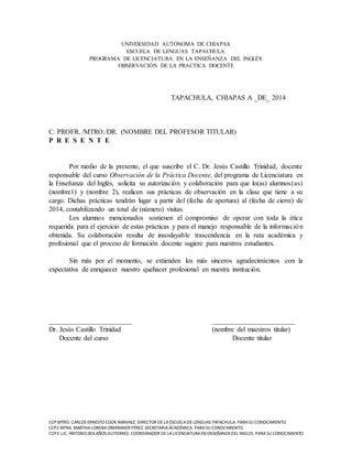 UNIVERSIDAD AUTONOMA DE CHIAPAS 
ESCUELA DE LENGUAS TAPACHULA 
PROGRAMA DE LICENCIATURA EN LA ENSEÑANZA DEL INGLÉS 
OBSERVACIÓN DE LA PRACTICA DOCENTE 
TAPACHULA, CHIAPAS A _DE_ 2014 
C. PROFR. /MTRO./DR. (NOMBRE DEL PROFESOR TITULAR) 
P R E S E N T E 
Por medio de la presente, el que suscribe el C. Dr. Jesús Castillo Trinidad, docente 
responsable del curso Observación de la Práctica Docente, del programa de Licenciatura en 
la Enseñanza del Inglés, solicita su autorización y colaboración para que lo(as) alumnos(as) 
(nombre1) y (nombre 2), realicen sus prácticas de observación en la clase que tiene a su 
cargo. Dichas prácticas tendrán lugar a partir del (fecha de apertura) al (fecha de cierre) de 
2014, contabilizando un total de (número) visitas. 
Los alumnos mencionados sostienen el compromiso de operar con toda la ética 
requerida para el ejercicio de estas prácticas y para el manejo responsable de la informac ión 
obtenida. Su colaboración resulta de insoslayable trascendencia en la ruta académica y 
profesional que el proceso de formación docente sugiere para nuestros estudiantes. 
Sin más por el momento, se extienden los más sinceros agradecimientos con la 
expectativa de enriquecer nuestro quehacer profesional en nuestra institución. 
________________________ ________________________ 
Dr. Jesús Castillo Trinidad (nombre del maestros titular) 
Docente del curso Docente titular 
CCP MTRO. CARLOS ERNESTO COOK NARVAEZ. DIRECTOR DE LA ESCUELA DE LENGUAS TAPACHULA. PARA SU CONOCIMIENTO. 
CCP2 MTRA. MARTHA LORENA OBERMAIER PÉREZ. SECRETARIA ACADÉMICA. PARA SU CONOCIMIENTO. 
CCP3 LIC. ANTONIO BOLAÑOS GUTIERREZ. COORDINADOR DE LA LICENCIATURA EN ENSEÑANZA DEL INGLES. PARA SU CONOCIMIENTO 
