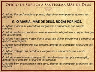 C.: Maria flor perfumada da pureza, alegrai-vos e amparai os que em vós
confiam.
F.: Ó MARIA, MÃE DE DEUS, ROGAI POR NÓS.
C.: Maria modelo de educadora, alegrai-vos e amparai os que em vós
confiam.
C.: Maria poderosa protetora do mundo inteiro, alegrai- vos e amparai os que
em vós confiam.
C.: Maria intercessora nossa diante da justiça divina, alegrai-vos e amparai os
que em vós confiam.
C.: Maria consoladora dos que choram, alegrai-vos e amparai os que em vós
confiam.
C.: Maria, refúgio dos pecadores, alegrai-vos e amparai os que em vós
confiam.
C.: Maria nossa intercessora que não nos abandonastes após a assunção,
alegrai-vos e amparai os que em vós confiam.
C.: Maria bem-aventurada e toda pura, alegrai-vos e amparai os que em vós
confiam.
 