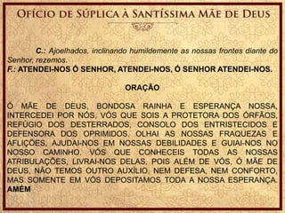 C.: Ajoelhados, inclinando humildemente as nossas frontes diante do
Senhor, rezemos.
F.: ATENDEI-NOS Ó SENHOR, ATENDEI-NOS, Ó SENHOR ATENDEI-NOS.
ORAÇÃO
Ó MÃE DE DEUS, BONDOSA RAINHA E ESPERANÇA NOSSA,
INTERCEDEI POR NÓS, VÓS QUE SOIS A PROTETORA DOS ÓRFÃOS,
REFÚGIO DOS DESTERRADOS, CONSOLO DOS ENTRISTECIDOS E
DEFENSORA DOS OPRIMIDOS. OLHAI AS NOSSAS FRAQUEZAS E
AFLIÇÕES, AJUDAI-NOS EM NOSSAS DEBILIDADES E GUIAI-NOS NO
NOSSO CAMINHO. VÓS QUE CONHECEIS TODAS AS NOSSAS
ATRIBULAÇÕES, LIVRAI-NOS DELAS, POIS ALÉM DE VÓS, Ó MÃE DE
DEUS, NÃO TEMOS OUTRO AUXÍLIO, NEM DEFESA, NEM CONFORTO,
MAS SOMENTE EM VÓS DEPOSITAMOS TODA A NOSSA ESPERANÇA.
AMÉM
 