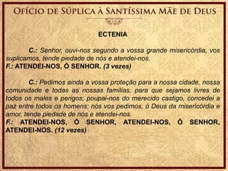 ECTENIA
C.: Senhor, ouvi-nos segundo a vossa grande misericórdia, vos
suplicamos, tende piedade de nós e atendei-nos.
F.: ATENDEI-NOS, Ó SENHOR. (3 vezes)
C.: Pedimos ainda a vossa proteção para a nossa cidade, nossa
comunidade e todas as nossas famílias, para que sejamos livres de
todos os males e perigos; poupai-nos do merecido castigo, concedei a
paz entre todos os homens: nós vos pedimos, ó Deus da misericórdia e
amor, tende piedade de nós e atendei-nos.
F.: ATENDEI-NOS, Ó SENHOR, ATENDEI-NOS, Ó SENHOR,
ATENDEI-NOS. (12 vezes)
 