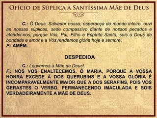 C.: Ó Deus, Salvador nosso, esperança do mundo inteiro, ouvi
as nossas súplicas, sede compassivo diante de nossos pecados e
atendei-nos, porque Vós, Pai, Filho e Espírito Santo, sois o Deus de
bondade e amor e a Vós rendemos glória hoje e sempre.
F.: AMÉM.
DESPEDIDA
C.: Louvemos a Mãe de Deus!
F.: NÓS VOS ENALTECEMOS, Ó MARIA, PORQUE A VOSSA
HONRA EXCEDE À DOS QUERUBINS E A VOSSA GLÓRIA É
INCOMPARAVELMENTE MAIOR QUE A DOS SERAFINS, POIS VÓS
GERASTES O VERBO, PERMANECENDO IMACULADA E SOIS
VERDADEIRAMENTE A MÃE DE DEUS.
 