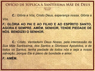 C.: Glória a Vós, Cristo Deus, esperança nossa, Glória a
Vós.
F.: GLÓRIA AO PAI E AO FILHO E AO ESPÍRITO SANTO,
AGORA E SEMPRE. AMÉM. SENHOR, TENDE PIEDADE DE
NÓS. BENDIZEI O SENHOR.
C.: Cristo, Verdadeiro Deus Nosso, pela intercessão da
Sua Mãe Santíssima, dos Santos e Gloriosos Apóstolos, e de
todos os Santos, tenha piedade de todos nós e seja a nossa
salvação, porque Ele é pleno de bondade e amor.
F.: AMÉM.
 
