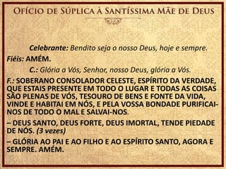 Celebrante: Bendito seja o nosso Deus, hoje e sempre.
Fiéis: AMÉM.
C.: Glória a Vós, Senhor, nosso Deus, glória a Vós.
F.: SOBERANO CONSOLADOR CELESTE, ESPÍRITO DA VERDADE,
QUE ESTAIS PRESENTE EM TODO O LUGAR E TODAS AS COISAS
SÃO PLENAS DE VÓS, TESOURO DE BENS E FONTE DA VIDA,
VINDE E HABITAI EM NÓS, E PELA VOSSA BONDADE PURIFICAI-
NOS DE TODO O MAL E SALVAI-NOS.
– DEUS SANTO, DEUS FORTE, DEUS IMORTAL, TENDE PIEDADE
DE NÓS. (3 vezes)
– GLÓRIA AO PAI E AO FILHO E AO ESPÍRITO SANTO, AGORA E
SEMPRE. AMÉM.
 
