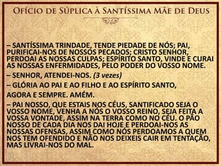 – SANTÍSSIMA TRINDADE, TENDE PIEDADE DE NÓS; PAI,
PURIFICAI-NOS DE NOSSOS PECADOS; CRISTO SENHOR,
PERDOAI AS NOSSAS CULPAS; ESPÍRITO SANTO, VINDE E CURAI
AS NOSSAS ENFERMIDADES, PELO PODER DO VOSSO NOME.
– SENHOR, ATENDEI-NOS. (3 vezes)
– GLÓRIA AO PAI E AO FILHO E AO ESPÍRITO SANTO,
AGORA E SEMPRE. AMÉM.
– PAI NOSSO, QUE ESTAIS NOS CÉUS, SANTIFICADO SEJA O
VOSSO NOME, VENHA A NÓS O VOSSO REINO, SEJA FEITA A
VOSSA VONTADE, ASSIM NA TERRA COMO NO CÉU. O PÃO
NOSSO DE CADA DIA NOS DAI HOJE E PERDOAI-NOS AS
NOSSAS OFENSAS, ASSIM COMO NÓS PERDOAMOS A QUEM
NOS TEM OFENDIDO E NÃO NOS DEIXEIS CAIR EM TENTAÇÃO,
MAS LIVRAI-NOS DO MAL.
 