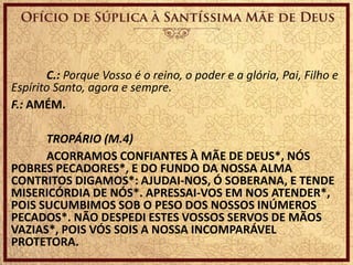 C.: Porque Vosso é o reino, o poder e a glória, Pai, Filho e
Espírito Santo, agora e sempre.
F.: AMÉM.
TROPÁRIO (M.4)
ACORRAMOS CONFIANTES À MÃE DE DEUS*, NÓS
POBRES PECADORES*, E DO FUNDO DA NOSSA ALMA
CONTRITOS DIGAMOS*: AJUDAI-NOS, Ó SOBERANA, E TENDE
MISERICÓRDIA DE NÓS*. APRESSAI-VOS EM NOS ATENDER*,
POIS SUCUMBIMOS SOB O PESO DOS NOSSOS INÚMEROS
PECADOS*. NÃO DESPEDI ESTES VOSSOS SERVOS DE MÃOS
VAZIAS*, POIS VÓS SOIS A NOSSA INCOMPARÁVEL
PROTETORA.
 