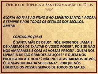 GLÓRIA AO PAI E AO FILHO E AO ESPÍRITO SANTO,* AGORA
E SEMPRE E POR TODOS OS SÉCULOS DOS SÉCULOS.
AMÉM!
CONTÁQUIO (M.4)
Ó SANTA MÃE DE DEUS*, NÓS, INDIGNOS, JAMAIS
DEIXAREMOS DE EXALTAR O VOSSO PODER*, POIS SE NÃO
NOS AMPARÁSSEIS COM AS VOSSAS PRECES*, QUEM NOS
LIVRARIA DE TÃO GRANDES AFLIÇÕES* E QUEM NOS
PROTEGERIA ATÉ HOJE*? NÃO NOS AFASTAREMOS DE VÓS,
Ó BEM-AVENTURADA SOBERANA*, PORQUE VÓS
LIBERTAIS OS VOSSOS SERVOS DE TODOS OS MALES.
 