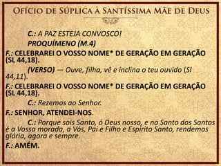 C.: A PAZ ESTEJA CONVOSCO!
PROQUÍMENO (M.4)
F.: CELEBRAREI O VOSSO NOME* DE GERAÇÃO EM GERAÇÃO
(SL 44,18).
(VERSO) — Ouve, filha, vê e inclina o teu ouvido (Sl
44,11).
F.: CELEBRAREI O VOSSO NOME* DE GERAÇÃO EM GERAÇÃO
(SL 44,18).
C.: Rezemos ao Senhor.
F.: SENHOR, ATENDEI-NOS.
C.: Porque sois Santo, ó Deus nosso, e no Santo dos Santos
é a Vossa morada, a Vós, Pai e Filho e Espírito Santo, rendemos
glória, agora e sempre.
F.: AMÉM.
 