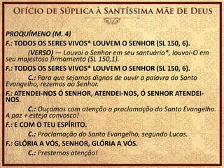 PROQUÍMENO (M. 4)
F.: TODOS OS SERES VIVOS* LOUVEM O SENHOR (SL 150, 6).
(VERSO) — Louvai o Senhor em seu santuário*, louvai-O em
seu majestoso firmamento (SL 150,1).
F.: TODOS OS SERES VIVOS* LOUVEM O SENHOR (SL 150, 6).
C.: Para que sejamos dignos de ouvir a palavra do Santo
Evangelho, rezemos ao Senhor.
F.: ATENDEI-NOS Ó SENHOR, ATENDEI-NOS, Ó SENHOR ATENDEI-
NOS.
C.: Ouçamos com atenção a proclamação do Santo Evangelho.
A paz + esteja convosco!
F.: E COM O TEU ESPÍRITO.
C.: Proclamação do Santo Evangelho, segundo Lucas.
F.: GLÓRIA A VÓS, SENHOR, GLÓRIA A VÓS.
C.: Prestemos atenção!
 