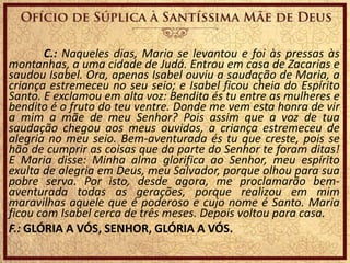 C.: Naqueles dias, Maria se levantou e foi às pressas às
montanhas, a uma cidade de Judá. Entrou em casa de Zacarias e
saudou Isabel. Ora, apenas Isabel ouviu a saudação de Maria, a
criança estremeceu no seu seio; e Isabel ficou cheia do Espírito
Santo. E exclamou em alta voz: Bendita és tu entre as mulheres e
bendito é o fruto do teu ventre. Donde me vem esta honra de vir
a mim a mãe de meu Senhor? Pois assim que a voz de tua
saudação chegou aos meus ouvidos, a criança estremeceu de
alegria no meu seio. Bem-aventurada és tu que creste, pois se
hão de cumprir as coisas que da parte do Senhor te foram ditas!
E Maria disse: Minha alma glorifica ao Senhor, meu espírito
exulta de alegria em Deus, meu Salvador, porque olhou para sua
pobre serva. Por isto, desde agora, me proclamarão bem-
aventurada todas as gerações, porque realizou em mim
maravilhas aquele que é poderoso e cujo nome é Santo. Maria
ficou com Isabel cerca de três meses. Depois voltou para casa.
F.: GLÓRIA A VÓS, SENHOR, GLÓRIA A VÓS.
 