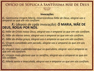 Invocações
C.: Santíssima Virgem Maria, misericordiosa Mãe de Deus, alegrai-vos e
amparai os que em vós confiam:
F.: (depois de cada invocação): Ó MARIA, MÃE DE
DEUS, ROGAI POR NÓS.
C.: Mãe de Cristo nosso Deus, alegrai-vos e amparai os que em vós confiam.
C.: Mãe do eterno amor, alegrai-vos e amparai os que em vós confiam.
C.: Mãe da divina graça, alegrai-vos e amparai os que em vós confiam.
C.: Virgem concebida sem pecado, alegrai-vos e amparai os que em vós
confiam.
C.: Virgem mais esplendorosa que os querubins, alegrai- vos e amparai os
que em vós confiam.
C.: Virgem mais gloriosa que os serafins, alegrai-vos e amparai os que em
vós confiam.
C.: Maria santa e imaculada, alegrai-vos e amparai os que em vós confiam.
 