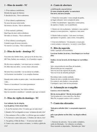 1 - Hino da manhã - TC
1. Ó luz radiosa e multiforme,
Brotada das águas do batismo
E descida do céu, / Nós te adoramos.
2. Ó luz sideral e esplendorosa,
No meio da nossa noite oculta
De tristeza e de dor, / Nós te adoramos.
3. Ó luz matinal e jubilante,
Qual fogo de amor sobre a distância
De todos os mortais, / Nós te adoramos.
4. Ó luz infinita e aconchegante,
Cantada na paz do nosso encontro,
No interior e ao redor, / Nós te adoramos.
2 - Hino da tarde - domingo TC
Fica entre nós, Senhor Jesus, / pois já se foi do dia a luz...
Oh! Vem, Senhor, nos conduzir, / és o Caminho a seguir.
Do dia cessa a agitação, / vem trazer paz ao coração...
Os olhos faze-nos abrir, / os teus sinais a discernir.
Da noite fria a escuridão / vai nos deixar na solidão...
As Escrituras vem lembrar / e os corações iluminar.
Quando entre irmãos se parte o pão, / vem desvendar-nos a
visão...
Vamos a ti reconhecer /e no amor permanecer.
Mas é preciso anunciar, /tua vitória celebrar...
Que nos encontre o amanhecer / cantando a paz que vai nascer.
3 - Hino da vigília do domingo - TC		
		 				
Luz radiante, luz de alegria,
Luz da glória, Cristo Jesus! (bis)
1. És do Pai imortal e feliz / O clarão que em tudo reluz!
2. Quando o Sol vai chegando ao ocaso / avistamos da noite a luz!
3. Nós cantamos o Pai e o filho / e o Divino que nos conduz!
4. Tu mereces o canto mais puro, / ó Senhor, da vida és a luz!
5. Tua glória, ó Filho de Deus. / O universo todo seduz!
6. Cante o céu, cante a terra e os mares, / a vitória, a glória da
cruz!
4 - Canto de abertura
celebração eucarística
O vosso coração de pedra / se converterá
Em novo, em novo coração.
1. Tirarei do vosso peito / vosso coração de pedra,
no lugar colocarei / novo coração de carne.
2. Sobre vós derramarei / água pura e sereis puros,
de sujeiras e ilusões / eu vos purificarei.
3. Dentro em vós eu plantarei, / plantarei o meu espírito:
amareis os meus preceitos, / seguireis o meu amor.
4. Dentre todas as nações, / com amor vos tirarei,
qual pastor vos guiarei, / para a terra, vossa pátria.
5. Esta terra habitareis: / foi presente a vossos pais
e sereis sempre o meu povo, / eu serei o vosso Deus.
5 - Rito da aspersão
refrão: repetição solo/assembléia.
Lavai-me Senhor, lavai-me, e bem limpo/a eu vou ficar
(bis)
Senhor, vós me lavareis, de tão limpo eu vou brilhar.
(bis)
Solo: misericórdia de mim Deus de bondade,
Misericórdia por tua compaixão!
Vem me lavar das sujeiras do pecado,
Vem me livrar de tamanha perdição!
Reconheço toda a minha maldade,
Diante de mim a vastidão da minha ofensa...
Foi contra ti, meu Senhor, o meu pecado,
E pratiquei o que é mal em tua presença.
6 - Aclamação ao evangelho
Louvor a vós ó Cristo Rei,
Rei da eterna glória! / Rei da eterna glória!
Vou levantar-me e vou a meu Pai e lhe direi:
Meu Pai, eu pequei contra o céu e contra ti.
7 - Canto das oferendas
				 			
Todo povo sofredor (bis) / o seu pranto esquecerá
(bis)
pois o que plantar na dor (bis) / na alegria colherá
(bis).
1. Retornar do cativeiro, / fez-se sonho verdadeiro,
sonho de libertação. / Ao voltarem, os exilados,
Deus trazendo os deportados, / libertados pra Sião!
 