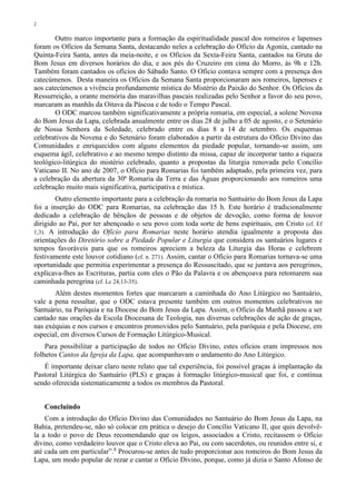 2
Outro marco importante para a formação da espiritualidade pascal dos romeiros e lapenses
foram os Ofícios da Semana Santa, destacando neles a celebração do Ofício da Agonia, cantado na
Quinta-Feira Santa, antes da meia-noite, e os Ofícios da Sexta-Feira Santa, cantados na Gruta do
Bom Jesus em diversos horários do dia, e aos pés do Cruzeiro em cima do Morro, às 9h e 12h.
Também foram cantados os ofícios do Sábado Santo. O Ofício contava sempre com a presença dos
catecúmenos. Desta maneira os Ofícios da Semana Santa proporcionaram aos romeiros, lapenses e
aos catecúmenos a vivência profundamente mística do Mistério da Paixão do Senhor. Os Ofícios da
Ressurreição, a orante memória das maravilhas pascais realizadas pelo Senhor a favor do seu povo,
marcaram as manhãs da Oitava da Páscoa e de todo o Tempo Pascal.
O ODC marcou também significativamente a própria romaria, em especial, a solene Novena
do Bom Jesus da Lapa, celebrada anualmente entre os dias 28 de julho a 05 de agosto, e o Setenário
de Nossa Senhora da Soledade, celebrado entre os dias 8 a 14 de setembro. Os esquemas
celebrativos da Novena e do Setenário foram elaborados a partir da estrutura do Ofício Divino das
Comunidades e enriquecidos com alguns elementos da piedade popular, tornando-se assim, um
esquema ágil, celebrativo e ao mesmo tempo distinto da missa, capaz de incorporar tanto a riqueza
teológico-litúrgica do mistério celebrado, quanto a propostas da liturgia renovada pelo Concílio
Vaticano II. No ano de 2007, o Ofício para Romarias foi também adaptado, pela primeira vez, para
a celebração da abertura da 30ª Romaria da Terra e das Águas proporcionando aos romeiros uma
celebração muito mais significativa, participativa e mística.
Outro elemento importante para a celebração da romaria no Santuário do Bom Jesus da Lapa
foi a inserção do ODC para Romarias, na celebração das 15 h. Este horário é tradicionalmente
dedicado a celebração de bênçãos de pessoas e de objetos de devoção, como forma de louvor
dirigido ao Pai, por ter abençoado o seu povo com toda sorte de bens espirituais, em Cristo (cf. Ef
1,3). A introdução do Ofício para Romarias neste horário atendia igualmente a proposta das
orientações do Diretório sobre a Piedade Popular e Liturgia que considera os santuários lugares e
tempos favoráveis para que os romeiros apreciem a beleza da Liturgia das Horas e celebrem
festivamente este louvor cotidiano (cf. n. 271). Assim, cantar o Ofício para Romarias tornava-se uma
oportunidade que permitia experimentar a presença do Ressuscitado, que se juntava aos peregrinos,
explicava-lhes as Escrituras, partia com eles o Pão da Palavra e os abençoava para retomarem sua
caminhada peregrina (cf. Lc 24,13-35).
Além destes momentos fortes que marcaram a caminhada do Ano Litúrgico no Santuário,
vale a pena ressaltar, que o ODC estava presente também em outros momentos celebrativos no
Santuário, na Paróquia e na Diocese do Bom Jesus da Lapa. Assim, o Ofício da Manhã passou a ser
cantado nas orações da Escola Diocesana de Teologia, nas diversas celebrações de ação de graças,
nas exéquias e nos cursos e encontros promovidos pelo Santuário, pela paróquia e pela Diocese, em
especial, em diversos Cursos de Formação Litúrgico-Musical.
Para possibilitar a participação de todos no Ofício Divino, estes ofícios eram impressos nos
folhetos Cantos da Igreja da Lapa, que acompanhavam o andamento do Ano Litúrgico.
É importante deixar claro neste relato que tal experiência, foi possível graças à implantação da
Pastoral Litúrgica do Santuário (PLS) e graças à formação litúrgico-musical que foi, e continua
sendo oferecida sistematicamente a todos os membros da Pastoral.
Concluindo
Com a introdução do Ofício Divino das Comunidades no Santuário do Bom Jesus da Lapa, na
Bahia, pretendeu-se, não só colocar em prática o desejo do Concílio Vaticano II, que quis devolvê-
la a todo o povo de Deus recomendando que os leigos, associados a Cristo, recitassem o Ofício
divino, como verdadeiro louvor que o Cristo eleva ao Pai, ou com sacerdotes, ou reunidos entre si, e
até cada um em particular”.8
Procurou-se antes de tudo proporcionar aos romeiros do Bom Jesus da
Lapa, um modo popular de rezar e cantar o Ofício Divino, porque, como já dizia o Santo Afonso de
 