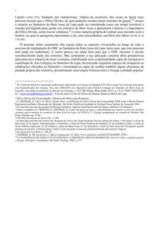 3
Ligório (1696-1787), fundador dos redentoristas, “depois da eucaristia, não existe na Igreja mais
precioso tesouro que o Ofício Divino, do qual podemos receber tantas torrentes de graças”.9
Assim,
a romaria ao Santuário do Bom Jesus da Lapa pode ser considerada como um tempo favorável e
ocasião privilegiada para ajudar aos romeiros do Bom Jesus a apreciarem a beleza e a importância
do Ofício Divino, como louvor cotidiano,10
e como maneira própria de realizar seus encontro com o
Senhor, no qual os peregrinos apresentam a ele, este extraordinário sacrifício dos lábios (Sl 50,14; Sl
119,108).
O presente relato certamente não esgota todos os aspectos vivenciados ao longo de todo o
processo de implantação do ODC no Santuário do Bom Jesus da Lapa, tanto mais, que este processo
está ainda em andamento. E muito precisa ser ainda feito para que o ODC encontre o devido
reconhecimento junto dos romeiros. Mas certamente a sua aplicação concreta abriu perspectivas
para uma nova maneira de rezar a romaria, contribuindo com a espiritualidade capaz de enriquecer a
caminhada do Ano Litúrgico no Santuário da Lapa, favorecendo esquemas capazes de enriquecer as
celebrações oficiadas no Santuário e mostrando-se capaz de acolher também alguns elementos da
piedade própria dos romeiros, possibilitando uma relação frutuosa entre a liturgia e piedade popular.
1
Pe. Cristóvão Dworak é missionário redentorista, doutorando em Ciências da Religião (PUC/SP) e mestre em Teologia Sistemática
com Especialização em Liturgia. Nos anos 2004-2010 era responsável pela Pastoral Litúrgica do Santuário do Bom Jesus da
Lapa/BA. Este artigo foi publicado na Revista de Liturgia, n. 225, São Paulo, Maio/Junho 2011, p. 13-15; ISSN 1982-6303;
In: <www.revistadeliturgia.com.br>. Foto do autor: Canto do Oficio da Semana Santa no Morro da Lapa.
2
Ofício Divino das Comunidades, Abertura do Ofício para Romarias.
3
Cf. DWORAK, K. Ofício no Ofício. Estudo sobre a contribuição do Oficio Divino das Comunidades (ODC) para a Missão Popular
Redentorista na Bahia. Dissertação do Mestrado. São Paulo: Pontifícia Faculdade de Teologia Nossa Senhora da Assunção, 2004.
4
Em total são mais que dez grutas de diferentes tamanhos. Algumas delas fazem parte do espaço celebrativo do Santuário.
5
Sobre os benditos, cf.: FROZONI, G.; DWORAK, K. Cantos da Igreja da Lapa: a espiritualidade da romaria a partir dos benditos
cantados pelos romeiros do santuário do Bom Jesus da Lapa. In: COSTA, V. Liturgia, peregrinação ao coração do Mistério. São
Paulo: Paulinas, pp. 59-86.
6
CELAM, Documento de Aparecida, n. 260.
7
Os principais períodos de romaria são: Romaria da Terra e das Águas (primeiro final de semana de julho); o Novenário e a festa do
Bom Jesus (6 de agosto/ Transfiguração); o Setenário e a festa de Nossa Senhora da Soledade (15 de setembro); tríduo e a festa de
Nossa Senhora Aparecida (12 de outubro); a festa de Santa Luzia (13 de dezembro); a festa do Bom Jesus dos Navegantes (quarto
domingo de janeiro); a Semana Santa e Natal. O mês de janeiro é marcado preferencialmente pelo turismo religioso.
8
Sacrosanctum Concilium, n. 100; 83.
9
LIGÓRIO, A. M. La messa e l´officio strapazzati. Cf. http://www.intratext.com/IXT/ITASA0000/_P2LC.
10
Cf. CONGREGAÇÃO PARA O CULTO DIVINO E A DISCIPLINA DOS SACRAMENTOS. Diretório sobre a piedade popular
e liturgia. Principios e orientações. São Paulo: Paulinas, 2003, n. 271.
 