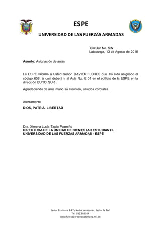 Javier Espinoza 3-47 y Avda. Amazonas, Sector la FAE
Tel: 032385164
www.fuerzaaereaecuatoriana.mil.ec
ESPE
UNIVERSIDAD DE LAS FUERZAS ARMADAS
Circular No. S/N
Latacunga, 13 de Agosto de 2015
Asunto: Asignación de aulas
La ESPE Informa a Usted Señor XAVIER FLORES que ha sido asignado el
código 658, la cual deberá ir al Aula No. E 01 en el edificio de la ESPE en la
dirección QUITO SUR .
Agradeciendo de ante mano su atención, saludos cordiales.
Atentamente
DIOS, PATRIA, LIBERTAD
Dra. Ximena Lucía Tapia Pazmiño
DIRECTORA DE LA UNIDAD DE BIENESTAR ESTUDIANTIL
UNIVERSIDAD DE LAS FUERZAS ARMADAS - ESPE