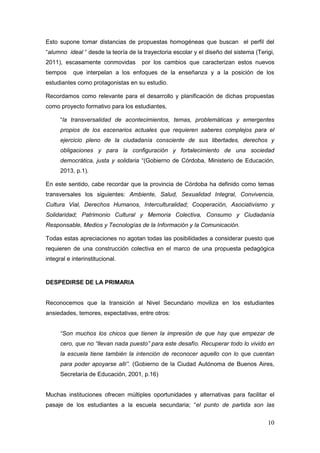 10
Esto supone tomar distancias de propuestas homogéneas que buscan el perfil del
“alumno ideal “ desde la teoría de la trayectoria escolar y el diseño del sistema (Terigi,
2011), escasamente conmovidas por los cambios que caracterizan estos nuevos
tiempos que interpelan a los enfoques de la enseñanza y a la posición de los
estudiantes como protagonistas en su estudio.
Recordamos como relevante para el desarrollo y planificación de dichas propuestas
como proyecto formativo para los estudiantes,
“la transversalidad de acontecimientos, temas, problemáticas y emergentes
propios de los escenarios actuales que requieren saberes complejos para el
ejercicio pleno de la ciudadanía consciente de sus libertades, derechos y
obligaciones y para la configuración y fortalecimiento de una sociedad
democrática, justa y solidaria “(Gobierno de Córdoba, Ministerio de Educación,
2013, p.1).
En este sentido, cabe recordar que la provincia de Córdoba ha definido como temas
transversales los siguientes: Ambiente, Salud, Sexualidad Integral, Convivencia,
Cultura Vial, Derechos Humanos, Interculturalidad; Cooperación, Asociativismo y
Solidaridad; Patrimonio Cultural y Memoria Colectiva, Consumo y Ciudadanía
Responsable, Medios y Tecnologías de la Información y la Comunicación.
Todas estas apreciaciones no agotan todas las posibilidades a considerar puesto que
requieren de una construcción colectiva en el marco de una propuesta pedagógica
integral e interinstitucional.
DESPEDIRSE DE LA PRIMARIA
Reconocemos que la transición al Nivel Secundario moviliza en los estudiantes
ansiedades, temores, expectativas, entre otros:
“Son muchos los chicos que tienen la impresión de que hay que empezar de
cero, que no “llevan nada puesto” para este desafío. Recuperar todo lo vivido en
la escuela tiene también la intención de reconocer aquello con lo que cuentan
para poder apoyarse allí”. (Gobierno de la Ciudad Autónoma de Buenos Aires,
Secretaría de Educación, 2001, p.16)
Muchas instituciones ofrecen múltiples oportunidades y alternativas para facilitar el
pasaje de los estudiantes a la escuela secundaria; “el punto de partida son las
 