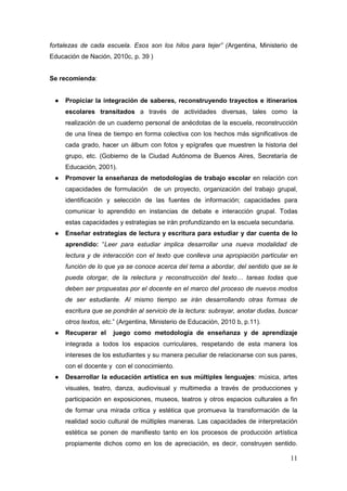11
fortalezas de cada escuela. Esos son los hilos para tejer” (Argentina, Ministerio de
Educación de Nación, 2010c, p. 39 )
Se recomienda:
● Propiciar la integración de saberes, reconstruyendo trayectos e itinerarios
escolares transitados a través de actividades diversas, tales como la
realización de un cuaderno personal de anécdotas de la escuela, reconstrucción
de una línea de tiempo en forma colectiva con los hechos más significativos de
cada grado, hacer un álbum con fotos y epígrafes que muestren la historia del
grupo, etc. (Gobierno de la Ciudad Autónoma de Buenos Aires, Secretaría de
Educación, 2001).
● Promover la enseñanza de metodologías de trabajo escolar en relación con
capacidades de formulación de un proyecto, organización del trabajo grupal,
identificación y selección de las fuentes de información; capacidades para
comunicar lo aprendido en instancias de debate e interacción grupal. Todas
estas capacidades y estrategias se irán profundizando en la escuela secundaria.
● Enseñar estrategias de lectura y escritura para estudiar y dar cuenta de lo
aprendido: “Leer para estudiar implica desarrollar una nueva modalidad de
lectura y de interacción con el texto que conlleva una apropiación particular en
función de lo que ya se conoce acerca del tema a abordar, del sentido que se le
pueda otorgar, de la relectura y reconstrucción del texto… tareas todas que
deben ser propuestas por el docente en el marco del proceso de nuevos modos
de ser estudiante. Al mismo tiempo se irán desarrollando otras formas de
escritura que se pondrán al servicio de la lectura: subrayar, anotar dudas, buscar
otros textos, etc.” (Argentina, Ministerio de Educación, 2010 b, p.11).
● Recuperar el juego como metodología de enseñanza y de aprendizaje
integrada a todos los espacios curriculares, respetando de esta manera los
intereses de los estudiantes y su manera peculiar de relacionarse con sus pares,
con el docente y con el conocimiento.
● Desarrollar la educación artística en sus múltiples lenguajes: música, artes
visuales, teatro, danza, audiovisual y multimedia a través de producciones y
participación en exposiciones, museos, teatros y otros espacios culturales a fin
de formar una mirada crítica y estética que promueva la transformación de la
realidad socio cultural de múltiples maneras. Las capacidades de interpretación
estética se ponen de manifiesto tanto en los procesos de producción artística
propiamente dichos como en los de apreciación, es decir, construyen sentido.
 
