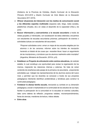 12
(Gobierno de la Provincia de Córdoba, Diseño Curricular de la Educación
Primaria 2012-2015 y Diseño Curricular de Ciclo Básico de la Educación
Secundaria 2011-2015).
● Ofrecer situaciones de interacción con los medios de comunicación social
y los diferentes soportes multimedia (espacios web, blogs, redes sociales,
plataformas virtuales, etc.) en vistas al desarrollo de la capacidad crítica y de
juicio.
● Buscar información y acercamientos a la escuela secundaria a través de
visitas grupales y/ individuales, con socialización de datos obtenidos; encuentros
con estudiantes de escuelas secundarias próximas; participación de eventos o
actividades áulicas con estudiantes del secundario.
“Proponer actividades como: armar un mapa de las escuelas elegidas por los
alumnos o de las cercanas; informar sobre los trámites de inscripción
haciendo un listado de las cosas que necesitan llevar; hacer un seguimiento
de las inscripciones y corroborar que los alumnos realmente estén inscriptos”
(Argentina, Ministerio de Educación, 2010 b, p.8).
● Establecer un Proyecto de articulación entre centros educativos, de carácter
estable, lo cual constituye una oportunidad para revisar la organización de los
mismos, mejorando las relaciones internas y externas. Se trata de volver
contenido de enseñanza este pasaje de la primaria a la secundaria, proponiendo
actividades que trabajen las representaciones de los alumnos acerca del nuevo
nivel, y permitan que los docentes se conozcan a través de sus proyectos
pedagógicos intentando identificar problemáticas y temáticas para construir la
continuidad pedagógica.
● Fortalecer la alianza familia escuela, renovando su contrato en su dimensión
pedagógica y social e implicándola en la continuidad de los estudios de sus hijos;
facilitar la participación de la comunidad en la escuelas en eventos culturales,
tales como talleres de reflexión, programas radiales, microemprendimientos,
ferias de ciencias, maratones de lectura, videos debate.
● Entre otras
 