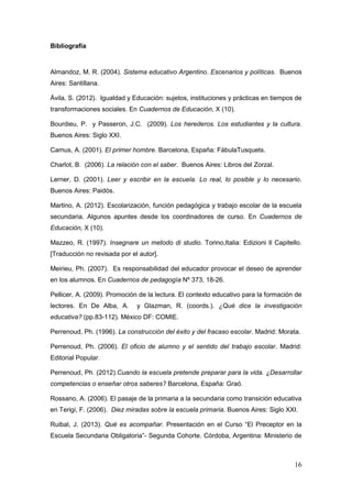 16
Bibliografía
Almandoz, M. R. (2004). Sistema educativo Argentino. Escenarios y políticas. Buenos
Aires: Santillana.
Ávila, S. (2012). Igualdad y Educación: sujetos, instituciones y prácticas en tiempos de
transformaciones sociales. En Cuadernos de Educación, X (10).
Bourdieu, P. y Passeron, J.C. (2009). Los herederos. Los estudiantes y la cultura.
Buenos Aires: Siglo XXI.
Camus, A. (2001). El primer hombre. Barcelona, España: FábulaTusquets.
Charlot, B. (2006). La relación con el saber. Buenos Aires: Libros del Zorzal.
Lerner, D. (2001). Leer y escribir en la escuela. Lo real, lo posible y lo necesario.
Buenos Aires: Paidós.
Martino, A. (2012). Escolarización, función pedagógica y trabajo escolar de la escuela
secundaria. Algunos apuntes desde los coordinadores de curso. En Cuadernos de
Educación, X (10).
Mazzeo, R. (1997). Insegnare un metodo di studio. Torino,Italia: Edizioni Il Capitello.
[Traducción no revisada por el autor].
Meirieu, Ph. (2007). Es responsabilidad del educador provocar el deseo de aprender
en los alumnos. En Cuadernos de pedagogía Nº 373, 18-26.
Pellicer, A. (2009). Promoción de la lectura. El contexto educativo para la formación de
lectores. En De Alba, A. y Glazman, R. (coords.). ¿Qué dice la investigación
educativa? (pp.83-112). México DF: COMIE.
Perrenoud, Ph. (1996). La construcción del éxito y del fracaso escolar. Madrid: Morata.
Perrenoud, Ph. (2006). El oficio de alumno y el sentido del trabajo escolar. Madrid:
Editorial Popular.
Perrenoud, Ph. (2012).Cuando la escuela pretende preparar para la vida. ¿Desarrollar
competencias o enseñar otros saberes? Barcelona, España: Graó.
Rossano, A. (2006). El pasaje de la primaria a la secundaria como transición educativa
en Terigi, F. (2006). Diez miradas sobre la escuela primaria. Buenos Aires: Siglo XXI.
Ruibal, J. (2013). Qué es acompañar. Presentación en el Curso “El Preceptor en la
Escuela Secundaria Obligatoria”- Segunda Cohorte. Córdoba, Argentina: Ministerio de
 