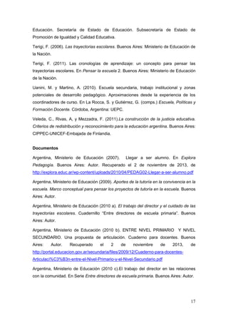 17
Educación. Secretaría de Estado de Educación. Subsecretaría de Estado de
Promoción de Igualdad y Calidad Educativa.
Terigi, F. (2006). Las trayectorias escolares. Buenos Aires: Ministerio de Educación de
la Nación.
Terigi, F. (2011). Las cronologías de aprendizaje: un concepto para pensar las
trayectorias escolares. En Pensar la escuela 2. Buenos Aires: Ministerio de Educación
de la Nación.
Uanini, M. y Martino, A. (2010). Escuela secundaria, trabajo institucional y zonas
potenciales de desarrollo pedagógico. Aproximaciones desde la experiencia de los
coordinadores de curso. En La Rocca, S. y Gutiérrez, G. (comps.) Escuela, Políticas y
Formación Docente. Córdoba, Argentina: UEPC.
Veleda, C., Rivas, A, y Mezzadra, F. (2011).La construcción de la justicia educativa.
Criterios de redistribución y reconocimiento para la educación argentina. Buenos Aires:
CIPPEC-UNICEF-Embajada de Finlandia.
Documentos
Argentina, Ministerio de Educación (2007). Llegar a ser alumno. En Explora
Pedagogía. Buenos Aires: Autor. Recuperado el 2 de noviembre de 2013, de
http://explora.educ.ar/wp-content/uploads/2010/04/PEDAG02-Llegar-a-ser-alumno.pdf
Argentina, Ministerio de Educación (2009). Aportes de la tutoría en la convivencia en la
escuela. Marco conceptual para pensar los proyectos de tutoría en la escuela. Buenos
Aires: Autor.
Argentina, Ministerio de Educación (2010 a). El trabajo del director y el cuidado de las
trayectorias escolares. Cuadernillo “Entre directores de escuela primaria”. Buenos
Aires: Autor.
Argentina, Ministerio de Educación (2010 b). ENTRE NIVEL PRIMARIO Y NIVEL
SECUNDARIO. Una propuesta de articulación. Cuaderno para docentes. Buenos
Aires: Autor. Recuperado el 2 de noviembre de 2013, de
http://portal.educacion.gov.ar/secundaria/files/2009/12/Cuaderno-para-docentes-
Articulaci%C3%B3n-entre-el-Nivel-Primario-y-el-Nivel-Secundario.pdf
Argentina, Ministerio de Educación (2010 c).El trabajo del director en las relaciones
con la comunidad. En Serie Entre directores de escuela primaria. Buenos Aires: Autor.
 