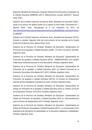 18
Argentina, Ministerio de Educación. Dirección Nacional de Información y Evaluación de
la Calidad Educativa (DINIECE) (2011). Relevamientos anuales 2007/2011. Buenos
Aires: Autor.
Gobierno de la Ciudad Autónoma de Buenos Aires, Secretaría de Educación (2001).
Apoyo a los alumno de séptimo grado en su ingreso al nivel medio. Documento Nº 1.
Buenos Aires: Autor. Recuperado el 2 de noviembre de 2013, de
http://www.buenosaires.gob.ar/areas/educacion/curricula/pdf08/dgpl_primaria/d1primar
ia_dgpl.pdf.
Gobierno de la Ciudad Autónoma de Buenos Aires, Secretaría de Educación (2012).
Enseñar a estudiar. Segundo ciclo del nivel primario de las escuelas de la Ciudad
Autónoma de Buenos Aires. Buenos Aires: Autor.
Gobierno de la Provincia de Córdoba. Ministerio de Educación. Subsecretaría de
Promoción de la Igualdad y Calidad Educativa (2009). En torno a la lectura. Córdoba,
Argentina: Autor.
Gobierno de la Provincia de Córdoba, Ministerio de Educación. Subsecretaría de
Promoción de Igualdad y Calidad Educativa (2010). AMBIENTACIÓN: Una cuestión
institucional. Orientaciones para el nivel Secundario. Córdoba, Argentina: Autor.
Gobierno de la Provincia de Córdoba. Ministerio de Educación. Subsecretaría de
Promoción de la Igualdad y Calidad Educativa (2011 a). Diseño Curricular de la
Educación Secundaria Ciclo Básico 2011-2015. Córdoba, Argentina: Autor.
Gobierno de la Provincia de Córdoba, Ministerio de Educación. Subsecretaría de
Promoción de Igualdad y Calidad Educativa (2011b). El Proceso de Ambientación
(periodo 2010).Investigación evaluativo (ex post). Córdoba, Argentina: Autor.
Gobierno de la Provincia de Córdoba. Ministerio de Educación. Subsecretaría de
Estado de Promoción de la Igualdad y Calidad Educativa (2012 a). Diseño Curricular
de la Educación Primaria 2012-2015. Córdoba, Argentina: Autor.
Gobierno de la Provincia de Córdoba. Ministerio de Educación. Subsecretaría de
Estado de Promoción de Igualdad y Calidad Educativa (2012 b). Recomendaciones
para el Proceso de Ambientación 2013. Córdoba, Argentina: Autor.
Gobierno de la Provincia de Córdoba. Ministerio de Educación. Subsecretaría de
Estado de Promoción de Igualdad y Calidad Educativa (2013). Los transversales como
dispositivos de articulación de aprendizajes en la educación obligatoria y modalidades.
Córdoba, Argentina: Autor.
 