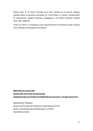 19
Pereira Leão, G. M. (2012). Rumbos de la vida, sentidos de la escuela: diálogos
juveniles sobre la educación secundaria. En Tenti Fanfani, E. (coord.). Escolarización
de adolescentes, desafíos culturales, pedagógicos y de política educativa. Buenos
Aires: IIPE- UNESCO.
Torres, M. (2012). La enseñanza como especificidad de la institución escolar. Buenos
Aires: Ministerio de Educación de la Nación.
MINISTERIO DE EDUCACIÓN
SECRETARÍA DE ESTADO DE EDUCACIÓN
SUBSECRETARÍA DE ESTADO DE PROMOCIÓN DE IGUALDAD Y CALIDAD EDUCATIVA
EQUIPOS DE TRABAJO:
Apoyo a los Procesos de Enseñanza y Aprendizaje (A.P.E.A)
Apoyo y Acompañamiento Socioeducativo a la Niñez
Desarrollo Curricular
 