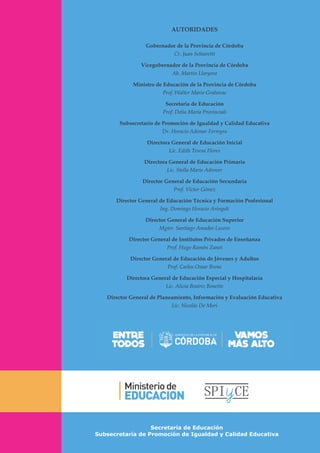 Secretaría de Educación
Subsecretaría de Promoción de Igualdad y Calidad Educativa
AUTORIDADES
Gobernador de la Provincia de Córdoba
Cr. Juan Schiaretti
Vicegobernador de la Provincia de Córdoba
Ab. Martín Llaryora
Ministro de Educación de la Provincia de Córdoba
Prof. Walter Mario Grahovac
Secretaria de Educación
Prof. Delia María Provinciali
Subsecretario de Promoción de Igualdad y Calidad Educativa
Dr. Horacio Ademar Ferreyra
Directora General de Educación Inicial
Lic. Edith Teresa Flores
Directora General de Educación Primaria
Lic. Stella Maris Adrover
Director General de Educación Secundaria
Prof. Víctor Gómez
Director General de Educación Técnica y Formación Profesional
Ing. Domingo Horacio Aringoli
Director General de Educación Superior
Mgter. Santiago Amadeo Lucero
Director General de Institutos Privados de Enseñanza
Prof. Hugo Ramón Zanet
Director General de Educación de Jóvenes y Adultos
Prof. Carlos Omar Brene
Directora General de Educación Especial y Hospitalaria
Lic. Alicia Beatriz Bonetto
Director General de Planeamiento, Información y Evaluación Educativa
Lic. Nicolás De Mori
 