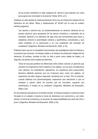 3
de las luchas simbólicas la vieja categoría de “alumno” para disputar con otras
que pugnan por encorsetar a los jóvenes” (Ávila, 2012, p.9 ).
Colabora en este sentido la institucionalización de la Ley de Protección Integral de los
Derechos de las Niñas, Niños y Adolescentes Nº 26.061 por la cual en nuestro
territorio argentino
“ser alumno o alumna hoy, es fundamentalmente un derecho. Derecho de los
propios alumnos para apropiarse de los bienes simbólicos y materiales de la
sociedad. Derecho a la obtención de algo más que herramientas para hacer y
adaptarse, derecho a aprendizajes valiosos y significativos, actualizados, y que
estén fundados en la democracia y en una ampliación del concepto de
ciudadanía” (Argentina, Ministerio de Educación, 2007, p.15).
Podemos decir que en la actualidad reconocemos dos paradigmas sobre la infancia y
la juventud que conviven: el enfoque tutelar y el enfoque de protección integral de los
derechos. El primero, concibe al niño, la niña o joven como objeto de tutela y el
segundo, los piensa como sujetos de derechos.
“Sirva tal vez para graficar las diferencias entre ambas visiones un ejercicio que
consiste en imaginarnos cómo tratamos a los objetos, aun los que consideramos
más valiosos; los trasladamos, agrupamos, los apartamos para preservarlos,
llevamos adelante acciones que los involucran pero, como son objetos, no
esperamos de ellos ninguna respuesta, decidimos por su bien. Por el contrario,
cuando tratamos con personas/sujetos, esperamos que reaccionen o que se
anticipen y opinen sobre los asuntos que les incumben, expresen sus
sentimientos e incidan en su ambiente” (Argentina, Ministerio de Educación,
2009, p.32).
En las prácticas educativas en el ámbito escolar “el enfoque basado en derechos hace
hincapié en el cuidado e impulsa la toma de decisiones con autonomía y, por ende,
tiende a la toma de conciencia y la asunción de responsabilidades por parte del niño o
joven” (Argentina, Ministerio de Educación, 2009, p.33).
 