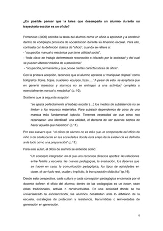 4
¿Es posible pensar que la tarea que desempeña un alumno durante su
trayectoria escolar es un oficio?
Perrenoud (2006) concibe la tarea del alumno como un oficio a aprender y a construir
dentro de complejos procesos de socialización durante su itinerario escolar. Para ello,
contrasta con la definición clásica de “oficio”, cuando se refiere a:
- “ocupación manual o mecánica que tiene utilidad social”.
- “toda clase de trabajo determinado reconocido o tolerado por la sociedad y del cual
se pueden obtener medios de subsistencia”
- “ocupación permanente y que posee ciertas características de oficio”.
Con la primera acepción, reconoce que el alumno aprende a “manipular objetos” como
bolígrafos, libros, hojas, cuaderno, equipos, tizas…. “A pesar de esto, se aceptaría que
en general maestros y alumnos no se entregan a una actividad completa o
esencialmente manual o mecánica” (p. 10).
Sostiene que la segunda acepción
“se ajusta perfectamente al trabajo escolar (…) los medios de subsistencia no se
limitan a los recursos materiales. Para subsistir dependemos de otros de una
manera más fundamental todavía. Tenemos necesidad de que otros nos
reconozcan una identidad, una utilidad, el derecho de ser quienes somos de
hacer aquello que hacemos” (p.11).
Por eso asevera que “el oficio de alumno no es más que un componente del oficio de
niño o de adolescente en las sociedades donde esta etapa de la existencia es definida
ante todo como una preparación” (p.11).
Para este autor, el oficio de alumno se entiende como:
“Un concepto integrador, en el que uno reconoce diversos aportes: las relaciones
entre familia y escuela, las nuevas pedagogías, la evaluación, los deberes que
se hacen en casa, la comunicación pedagógica, los tipos de actividades en
clase, el currículo real, oculto o implícito, la transposición didáctica” (p.19).
Desde esta perspectiva, cada cultura y cada concepción pedagógica encarnada por el
docente definen el oficio del alumno; dentro de las pedagogías es un hacer, sean
éstas tradicionales, activas o constructivistas. En una sociedad donde se ha
universalizado la escolarización, los alumnos desarrollan ante lo arbitrario de la
escuela, estrategias de protección y resistencia, transmitidas o reinventadas de
generación en generación.
 
