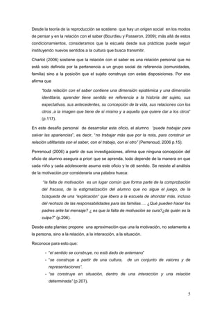 5
Desde la teoría de la reproducción se sostiene que hay un origen social en los modos
de pensar y en la relación con el saber (Bourdieu y Passeron, 2009); más allá de estos
condicionamientos, consideramos que la escuela desde sus prácticas puede seguir
instituyendo nuevos sentidos a la cultura que busca transmitir.
Charlot (2006) sostiene que la relación con el saber es una relación personal que no
está solo definida por la pertenencia a un grupo social de referencia (comunidades,
familia) sino a la posición que el sujeto construye con estas disposiciones. Por eso
afirma que
“toda relación con el saber contiene una dimensión epistémica y una dimensión
identitaria, aprender tiene sentido en referencia a la historia del sujeto, sus
expectativas, sus antecedentes, su concepción de la vida, sus relaciones con los
otros ,a la imagen que tiene de sí mismo y a aquella que quiere dar a los otros”
(p.117).
En este desafío personal de desarrollar este oficio, el alumno “puede trabajar para
salvar las apariencias”, es decir, “no trabajar más que por la nota, para construir un
relación utilitarista con el saber, con el trabajo, con el otro” (Perrenoud, 2006 p.15).
Perrenoud (2006) a partir de sus investigaciones, afirma que ninguna concepción del
oficio de alumno asegura a priori que se aprenda, todo depende de la manera en que
cada niño y cada adolescente asuma este oficio y le dé sentido. Se resiste al análisis
de la motivación por considerarla una palabra hueca:
“la falta de motivación es un lugar común que forma parte de la comprobación
del fracaso, de la estigmatización del alumno que no sigue el juego, de la
búsqueda de una “explicación” que libera a la escuela de ahondar más, incluso
del rechazo de las responsabilidades para las familias…. ¿Qué pueden hacer los
padres ante tal mensaje? ¿ es que la falta de motivación se cura?¿de quién es la
culpa?” (p.206).
Desde este planteo propone una aproximación que una la motivación, no solamente a
la persona, sino a la relación, a la interacción, a la situación.
Reconoce para esto que:
- “el sentido se construye, no está dado de antemano”
- “se construye a partir de una cultura, de un conjunto de valores y de
representaciones”.
- “se construye en situación, dentro de una interacción y una relación
determinada” (p.207).
 