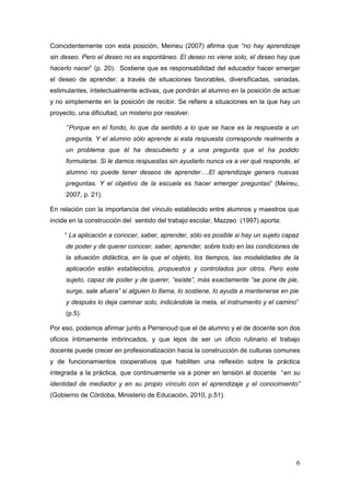 6
Coincidentemente con esta posición, Meirieu (2007) afirma que “no hay aprendizaje
sin deseo. Pero el deseo no es espontáneo. El deseo no viene solo, el deseo hay que
hacerlo nacer” (p. 20). Sostiene que es responsabilidad del educador hacer emerger
el deseo de aprender, a través de situaciones favorables, diversificadas, variadas,
estimulantes, intelectualmente activas, que pondrán al alumno en la posición de actuar
y no simplemente en la posición de recibir. Se refiere a situaciones en la que hay un
proyecto, una dificultad, un misterio por resolver.
“Porque en el fondo, lo que da sentido a lo que se hace es la respuesta a un
pregunta. Y el alumno sólo aprende si esta respuesta corresponde realmente a
un problema que él ha descubierto y a una pregunta que el ha podido
formularse. Si le damos respuestas sin ayudarlo nunca va a ver qué responde, el
alumno no puede tener deseos de aprender….El aprendizaje genera nuevas
preguntas. Y el objetivo de la escuela es hacer emerger preguntas” (Meireu,
2007, p. 21).
En relación con la importancia del vínculo establecido entre alumnos y maestros que
incide en la construcción del sentido del trabajo escolar, Mazzeo (1997) aporta:
“ La aplicación a conocer, saber, aprender, sólo es posible si hay un sujeto capaz
de poder y de querer conocer, saber, aprender, sobre todo en las condiciones de
la situación didáctica, en la que el objeto, los tiempos, las modalidades de la
aplicación están establecidos, propuestos y controlados por otros. Pero este
sujeto, capaz de poder y de querer, “existe”, más exactamente “se pone de pie,
surge, sale afuera” si alguien lo llama, lo sostiene, lo ayuda a mantenerse en pie
y después lo deja caminar solo, indicándole la meta, el instrumento y el camino”
(p.5).
Por eso, podemos afirmar junto a Perrenoud que el de alumno y el de docente son dos
oficios íntimamente imbrincados, y que lejos de ser un oficio rutinario el trabajo
docente puede crecer en profesionalización hacia la construcción de culturas comunes
y de funcionamientos cooperativos que habiliten una reflexión sobre la práctica
integrada a la práctica, que continuamente va a poner en tensión al docente “en su
identidad de mediador y en su propio vínculo con el aprendizaje y el conocimiento”
(Gobierno de Córdoba, Ministerio de Educación, 2010, p.51).
 