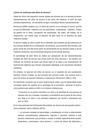 7
¿Cómo se construye este oficio de alumno?
Hasta los niños más pequeños cuando asisten por primera vez a la escuela ya tienen
representaciones del oficio de alumno (y del oficio del maestro). A partir de esas
primeras experiencias, los escolares corrigen y actualizan dichas representaciones.
Perrenoud (2006) sostiene que “el oficio del alumno no es siempre el mismo” (p.219)
ya que los diferentes maestros con sus particulares expectativas, métodos, modos
de gestión de la clase, concepción del aprendizaje, del orden, del trabajo, de la
cooperación, van dando lugar al ejercicio de este oficio en la dinámica de cada
institución escolar.
El alumno realiza su oficio a partir de su identidad, pero también por las influencias en
las diversas facetas de su socialización: las primeras, que provienen de la familia y del
grupo social del cual ella forma parte; las provenientes de las diversas clases y de los
maestros sucesivos y las provenientes del grupo de los demás alumnos.
El aprendizaje de este oficio se realiza por apropiación de las representaciones
sociales del oficio de alumno que circula entre los otros alumnos y los adultos, por
imitación de maneras de hacer que tienen lugar en la clase y por interiorización de
restricciones objetivas que inducen respuestas adaptadas a las situaciones escolares
cotidianas.
En síntesis, “el ejercicio del oficio de alumno es el resultado de una socialización
implícita, incluso invisible, ya que procede del currículo oculto, que censura poco a
poco los modos de reacción ineficaces o inoportunos” (Perrenoud, 2006, p. 223).
Es importante recuperar que el autor anteriormente citado, que ha desarrollado estos
conceptos desde los aportes de la sociología de la educación, reconoce al alumno
como persona que realiza su oficio a su manera y destaca que
“la persona no es jamás reductible a su oficio y la identidad de una persona es
siempre más rica, compleja, movediza y contradictoria que la parte de ella misma
que debe a su oficio o una actividad cualquiera, por central y absorbente que
sea” (p. 220).
En el caso particular de la Educación Secundaria, ser alumno de una escuela implica –
como sostienen Uanini y Martino (2010)-:
“…un proceso complejo de aprendizaje y socialización en torno a determinados
saberes, procedimientos, obligaciones, argucias y “secretos” relativos a esta
posición institucional, que precede y excede el ámbito específicamente escolar.
Sostenerse y permanecer como alumno (…) pone de relieve las distancias y
 