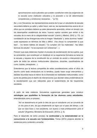 8
aproximaciones socio-culturales que pueden constituirse entre las exigencias de
la escuela como institución educativa y la posesión o no de determinadas
competencias y condiciones necesarias… ” (p.72).
Así, y con frecuencia, las representaciones acerca de lo que un estudiante de escuela
secundaria debería ya saber y saber hacer, esto es, las representaciones acerca de un
oficio que se considera debiera ya estar plenamente aprendido, entran en tensión con
los desempeños académicos de estos “nuevos sujetos sociales que entran a las
escuelas de la mano de la obligatoriedad escolar” (Uanini y Martino, 2010, p. 73) .La
constatación de las divergencias entre la imagen “idealizada” y estos alumnos “reales”
suele expresarse en términos de falta o déficit (“los chicos no comprenden lo que
leen”, “no tienen hábitos de estudio”, “no cumplen con los materiales”, “les faltan
técnicas de estudio”, “no se expresan con coherencia”…).
Prevenir que esas distancias impidan el proceso de escolarización de los sujetos, que
se acrecienten, que constituyan un obstáculo en su experiencia formativa es tarea de
la escuela y requiere de la constitución de un contrato de acción e intervención por
parte de todos los actores institucionales (directivos, docentes, coordinadores de
curso, tutores, preceptores…).
Entendemos que la lectura compartida de estas consideraciones sobre el oficio de
alumno como texto introductorio en la temática, puede hacer surgir intercambios y
debates fecundos hacia el interior de la diversidad de realidades institucionales, como
punto de partida para el diseño de intervenciones que aborden estas problemáticas de
la escolarización que son relevantes para el sostenimiento de las trayectorias
escolares.
A partir de esta instancia, formulamos sugerencias generales para construir
estrategias que posibiliten la formación de los alumnos como estudiantes,
entendiéndola como un proceso.
“Así se desestimaría en parte la idea de que en estudiante uno se convierte de
un día para el otro, de que simplemente se logra con el paso del tiempo, o de
que se nace buen o mal estudiante, con buena o mala predisposición para el
estudio” (Argentina, Ministerio de Educación, 2010 b, p. 9).
Para el desarrollo de dicho proceso, la continuidad y la sistematicidad en la
concurrencia a la escuela son fundamentales; Torres (2012) propone abordar la
asistencia como contenido a enseñar:
 