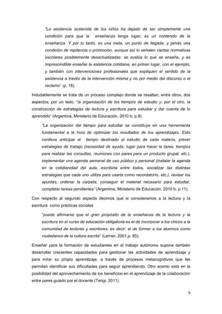 9
“La asistencia sostenida de los niños ha dejado de ser simplemente una
condición para que la enseñanza tenga lugar; es un contenido de la
enseñanza. Y por lo tanto, es una meta, un punto de llegada, y jamás una
condición de repitencia o promoción, aunque así lo señalen ciertas normativas
escolares posiblemente desactualizadas: se evalúa lo que se enseña, y es
imprescindible enseñar la asistencia cotidiana, en primer lugar, con el ejemplo,
y también con intervenciones profesionales que expliquen el sentido de la
asistencia a través de la intervención misma y no por medio del discurso o el
reclamo” (p. 16).
Indudablemente se trata de un proceso complejo donde se resaltan, entre otros, dos
aspectos; por un lado, “la organización de los tiempos de estudio y, por el otro, la
construcción de estrategias de lectura y escritura para estudiar y dar cuenta de lo
aprendido” (Argentina, Ministerio de Educación, 2010 b, p.9).
“La organización del tiempo para estudiar se constituye en una herramienta
fundamental a la hora de optimizar los resultados de los aprendizajes. Esto
conlleva anticipar el tiempo destinado al estudio de cada materia, prever
estrategias de trabajo (necesidad de ayuda, lugar para hacer la tarea, tiempos
para realizar las consultas, reuniones con pares para un producto grupal, etc.),
implementar una agenda semanal de uso público y personal (instalar la agenda
en la cotidianidad del aula, escribirla entre todos, socializar las distintas
estrategias que cada uno utiliza para usarla como recordatorio, etc.), revisar los
apuntes, ordenar la carpeta, conseguir el material necesario para estudiar,
completar tareas pendientes” (Argentina, Ministerio de Educación, 2010 b, p.11).
Con respecto al segundo aspecto decimos que si consideramos a la lectura y la
escritura como prácticas sociales
“puede afirmarse que el gran propósito de la enseñanza de la lectura y la
escritura en el curso de educación obligatoria es el de incorporar a los chicos a la
comunidad de lectores y escritores, es decir: el de formar a los alumnos como
ciudadanos de la cultura escrita” (Lerner, 2001,p. 85).
Enseñar para la formación de estudiantes en el trabajo autónomo supone también
desarrollar crecientes capacidades para gestionar las actividades de aprendizaje y
para mirar su propio aprendizaje, a través de procesos metacognitivos que les
permitan identificar sus dificultades para seguir aprendiendo. Otro acento está en la
posibilidad del aprovechamiento de los beneficios en el aprendizaje de la colaboración
entre pares guiado por el docente (Terigi, 2011).
 