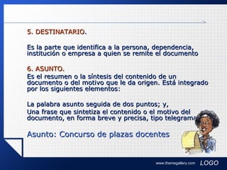 5. DESTINATARIO . Es la parte que identifica a la persona, dependencia, institución o empresa a quien se remite el documento 6. ASUNTO. Es el resumen o la síntesis del contenido de un documento o del motivo que le da origen. Está integrado por los siguientes elementos: La palabra asunto seguida de dos puntos; y, Una frase que sintetiza el contenido o el motivo del documento, en forma breve y precisa, tipo telegrama. Asunto: Concurso de plazas docentes   www.themegallery.com 