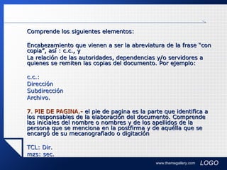 Comprende los siguientes elementos: Encabezamiento que vienen a ser la abreviatura de la frase “con copia”, así : c.c., y  La relación de las autoridades, dependencias y/o servidores a quienes se remiten las copias del documento. Por ejemplo: c.c.: Dirección Subdirección Archivo.  7. PIE DE PAGINA.-  el pie de pagina es la parte que identifica a los responsables de la elaboración del documento. Comprende las iniciales del nombre o nombres y de los apellidos de la persona que se menciona en la postfirma y de aquélla que se encargó de su mecanografiado o digitación  TCL: Dir. mzs: sec. www.themegallery.com 