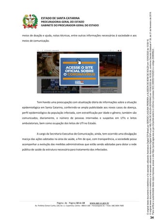 ESTADO DE SANTA CATARINA
PROCURADORIA-GERAL DO ESTADO
GABINETE DO PROCURADOR-GERAL DO ESTADO
Página de Página 10 de 19 www.pge.sc.gov.br
Av. Prefeito Osmar Cunha, 220, Ed. J.J. Cupertino, Centro - 88015-100 – Florianópolis-SC – Fone: (48) 3664-7600
meios de doação e ajuda, notas técnicas, entre outras informações necessárias à sociedade e aos
meios de comunicação.
Tem havido uma preocupação com atualização diária de informações sobre a situação
epidemiológica em Santa Catarina, conferindo-se ampla publicidade aos novos casos da doença,
perfil epidemiológico da população infectada, com estratificação por idade e gênero; também são
comunicados, diariamente, o número de pessoas internadas e suspeitas em UTIs e leitos
ambulatoriais, bem como ocupação dos leitos de UTI no Estado.
A cargo da Secretaria Executiva de Comunicação, ainda, tem ocorrido uma divulgação
maciça das ações adotadas na área da saúde, a fim de que, com transparência, a sociedade possa
acompanhar a evolução das medidas administrativas que estão sendo adotadas para dotar a rede
pública de saúde da estrutura necessária para tratamento dos infectados.
Paraverificaraautenticidadedestacópiaimpressa,acesseositehttps://portal.sgpe.sea.sc.gov.br/portal-externoeinformeoprocessoSCC00005315/2020eocódigoZ306WBJ3.
OoriginaldestedocumentoéeletrônicoefoiassinadoutilizandoAssinaturaDigitalSGP-eporHELTONDESOUZAZEFERINOem10/04/2020às16:05:26,conformeDecretoEstadualnº39,de21defevereirode2019.
OoriginaldestedocumentoéeletrônicoefoiassinadoutilizandoAssinaturaDigitalICP-BrasilporSERGIOLAGUNAPEREIRAeALISSONDEBOMDESOUZAem10/04/2020às15:59:16.
34
 