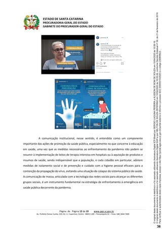 ESTADO DE SANTA CATARINA
PROCURADORIA-GERAL DO ESTADO
GABINETE DO PROCURADOR-GERAL DO ESTADO
Página de Página 12 de 19 www.pge.sc.gov.br
Av. Prefeito Osmar Cunha, 220, Ed. J.J. Cupertino, Centro - 88015-100 – Florianópolis-SC – Fone: (48) 3664-7600
A comunicação institucional, nesse sentido, é entendida como um componente
importante das ações de promoção da saúde pública, especialmente no que concerne à educação
em saúde, uma vez que as medidas necessárias ao enfrentamento da pandemia não podem se
resumir à implementação de leitos de terapia intensiva em hospitais ou à aquisição de produtos e
insumos de saúde, sendo indispensável que a população, e cada cidadão em particular, adotem
medidas de isolamento social e de prevenção e cuidado com a higiene pessoal eficazes para a
contenção da propagação do vírus, evitando uma situação de colapso do sistema público de saúde.
A comunicação de massa, articulada com a tecnologia das redes sociais para alcançar os diferentes
grupos sociais, é um instrumento fundamental na estratégia de enfrentamento à emergência em
saúde pública decorrente da pandemia.
Paraverificaraautenticidadedestacópiaimpressa,acesseositehttps://portal.sgpe.sea.sc.gov.br/portal-externoeinformeoprocessoSCC00005315/2020eocódigoZ306WBJ3.
OoriginaldestedocumentoéeletrônicoefoiassinadoutilizandoAssinaturaDigitalSGP-eporHELTONDESOUZAZEFERINOem10/04/2020às16:05:26,conformeDecretoEstadualnº39,de21defevereirode2019.
OoriginaldestedocumentoéeletrônicoefoiassinadoutilizandoAssinaturaDigitalICP-BrasilporSERGIOLAGUNAPEREIRAeALISSONDEBOMDESOUZAem10/04/2020às15:59:16.
36
 