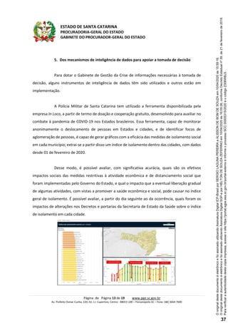ESTADO DE SANTA CATARINA
PROCURADORIA-GERAL DO ESTADO
GABINETE DO PROCURADOR-GERAL DO ESTADO
Página de Página 13 de 19 www.pge.sc.gov.br
Av. Prefeito Osmar Cunha, 220, Ed. J.J. Cupertino, Centro - 88015-100 – Florianópolis-SC – Fone: (48) 3664-7600
5. Dos mecanismos de inteligência de dados para apoiar a tomada de decisão
Para dotar o Gabinete de Gestão da Crise de informações necessárias à tomada de
decisão, alguns instrumentos de inteligência de dados têm sido utilizados e outros estão em
implementação.
A Polícia Militar de Santa Catarina tem utilizado a ferramenta disponibilizada pela
empresa In Loco, a partir de termo de doação e cooperação gratuito, desenvolvido para auxiliar no
combate à pandemia de COVID-19 nos Estados brasileiros. Essa ferramenta, capaz de monitorar
anonimamente o deslocamento de pessoas em Estados e cidades, e de identificar focos de
aglomeração de pessoas, é capaz de gerar gráficos com a eficácia das medidas de isolamento social
em cada município; extrai-se a partir disso um índice de isolamento dentro das cidades, com dados
desde 01 de fevereiro de 2020.
Desse modo, é possível avaliar, com significativa acurácia, quais são os efetivos
impactos sociais das medidas restritivas à atividade econômica e de distanciamento social que
foram implementadas pelo Governo do Estado, e qual o impacto que a eventual liberação gradual
de algumas atividades, com vistas a promover a saúde econômica e social, pode causar no índice
geral de isolamento. É possível avaliar, a partir do dia seguinte ao da ocorrência, quais foram os
impactos de alterações nos Decretos e portarias da Secretaria de Estado da Saúde sobre o índice
de isolamento em cada cidade.
Paraverificaraautenticidadedestacópiaimpressa,acesseositehttps://portal.sgpe.sea.sc.gov.br/portal-externoeinformeoprocessoSCC00005315/2020eocódigoZ306WBJ3.
OoriginaldestedocumentoéeletrônicoefoiassinadoutilizandoAssinaturaDigitalSGP-eporHELTONDESOUZAZEFERINOem10/04/2020às16:05:26,conformeDecretoEstadualnº39,de21defevereirode2019.
OoriginaldestedocumentoéeletrônicoefoiassinadoutilizandoAssinaturaDigitalICP-BrasilporSERGIOLAGUNAPEREIRAeALISSONDEBOMDESOUZAem10/04/2020às15:59:16.
37
 