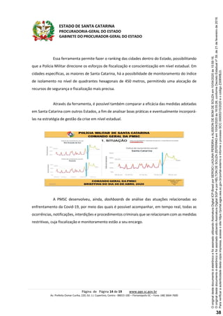 ESTADO DE SANTA CATARINA
PROCURADORIA-GERAL DO ESTADO
GABINETE DO PROCURADOR-GERAL DO ESTADO
Página de Página 14 de 19 www.pge.sc.gov.br
Av. Prefeito Osmar Cunha, 220, Ed. J.J. Cupertino, Centro - 88015-100 – Florianópolis-SC – Fone: (48) 3664-7600
Essa ferramenta permite fazer o ranking das cidades dentro do Estado, possibilitando
que a Polícia Militar direcione os esforços de fiscalização e conscientização em nível estadual. Em
cidades específicas, as maiores de Santa Catarina, há a possibilidade de monitoramento do índice
de isolamento no nível de quadrantes hexagonais de 450 metros, permitindo uma alocação de
recursos de segurança e fiscalização mais precisa.
Através da ferramenta, é possível também comparar a eficácia das medidas adotadas
em Santa Catarina com outros Estados, a fim de analisar boas práticas e eventualmente incorporá-
las na estratégia de gestão da crise em nível estadual.
A PMSC desenvolveu, ainda, dashboards de análise das atuações relacionadas ao
enfrentamento da Covid-19, por meio das quais é possível acompanhar, em tempo real, todas as
ocorrências, notificações, interdições e procedimentos criminais que se relacionam com as medidas
restritivas, cuja fiscalização e monitoramento estão a seu encargo. Paraverificaraautenticidadedestacópiaimpressa,acesseositehttps://portal.sgpe.sea.sc.gov.br/portal-externoeinformeoprocessoSCC00005315/2020eocódigoZ306WBJ3.
OoriginaldestedocumentoéeletrônicoefoiassinadoutilizandoAssinaturaDigitalSGP-eporHELTONDESOUZAZEFERINOem10/04/2020às16:05:26,conformeDecretoEstadualnº39,de21defevereirode2019.
OoriginaldestedocumentoéeletrônicoefoiassinadoutilizandoAssinaturaDigitalICP-BrasilporSERGIOLAGUNAPEREIRAeALISSONDEBOMDESOUZAem10/04/2020às15:59:16.
38
 