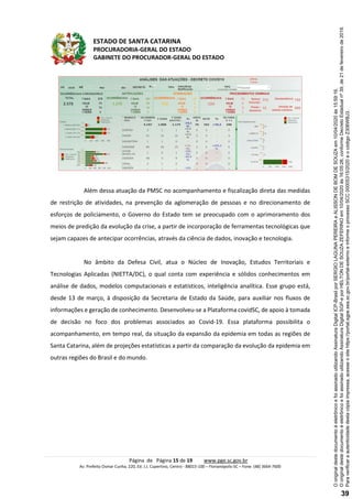 ESTADO DE SANTA CATARINA
PROCURADORIA-GERAL DO ESTADO
GABINETE DO PROCURADOR-GERAL DO ESTADO
Página de Página 15 de 19 www.pge.sc.gov.br
Av. Prefeito Osmar Cunha, 220, Ed. J.J. Cupertino, Centro - 88015-100 – Florianópolis-SC – Fone: (48) 3664-7600
Além dessa atuação da PMSC no acompanhamento e fiscalização direta das medidas
de restrição de atividades, na prevenção da aglomeração de pessoas e no direcionamento de
esforços de policiamento, o Governo do Estado tem se preocupado com o aprimoramento dos
meios de predição da evolução da crise, a partir de incorporação de ferramentas tecnológicas que
sejam capazes de antecipar ocorrências, através da ciência de dados, inovação e tecnologia.
No âmbito da Defesa Civil, atua o Núcleo de Inovação, Estudos Territoriais e
Tecnologias Aplicadas (NIETTA/DC), o qual conta com experiência e sólidos conhecimentos em
análise de dados, modelos computacionais e estatísticos, inteligência analítica. Esse grupo está,
desde 13 de março, à disposição da Secretaria de Estado da Saúde, para auxiliar nos fluxos de
informações e geração de conhecimento. Desenvolveu-se a Plataforma covidSC, de apoio à tomada
de decisão no foco dos problemas associados ao Covid-19. Essa plataforma possibilita o
acompanhamento, em tempo real, da situação da expansão da epidemia em todas as regiões de
Santa Catarina, além de projeções estatísticas a partir da comparação da evolução da epidemia em
outras regiões do Brasil e do mundo.
Paraverificaraautenticidadedestacópiaimpressa,acesseositehttps://portal.sgpe.sea.sc.gov.br/portal-externoeinformeoprocessoSCC00005315/2020eocódigoZ306WBJ3.
OoriginaldestedocumentoéeletrônicoefoiassinadoutilizandoAssinaturaDigitalSGP-eporHELTONDESOUZAZEFERINOem10/04/2020às16:05:26,conformeDecretoEstadualnº39,de21defevereirode2019.
OoriginaldestedocumentoéeletrônicoefoiassinadoutilizandoAssinaturaDigitalICP-BrasilporSERGIOLAGUNAPEREIRAeALISSONDEBOMDESOUZAem10/04/2020às15:59:16.
39
 