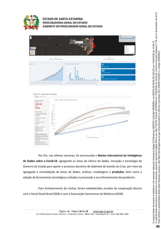 ESTADO DE SANTA CATARINA
PROCURADORIA-GERAL DO ESTADO
GABINETE DO PROCURADOR-GERAL DO ESTADO
Página de Página 16 de 19 www.pge.sc.gov.br
Av. Prefeito Osmar Cunha, 220, Ed. J.J. Cupertino, Centro - 88015-100 – Florianópolis-SC – Fone: (48) 3664-7600
Por fim, nas últimas semanas, foi estruturado o Núcleo Intersetorial de Inteligência
de Dados sobre a Covid-19, agregando as áreas de ciência de dados, inovação e tecnologia do
Governo do Estado para apoiar o processo decisório do Gabinete de Gestão da Crise, por meio da
agregação e consolidação de bases de dados, análises, modelagens e predições, bem como a
adoção de ferramentas tecnológicas voltadas à prevenção e ao enfrentamento da pandemia.
Para fortalecimento do núcleo, foram estabelecidos acordos de cooperação técnica
com o Social Good Brasil (SGB) e com a Associação Catarinense de Medicina (ACM).
Paraverificaraautenticidadedestacópiaimpressa,acesseositehttps://portal.sgpe.sea.sc.gov.br/portal-externoeinformeoprocessoSCC00005315/2020eocódigoZ306WBJ3.
OoriginaldestedocumentoéeletrônicoefoiassinadoutilizandoAssinaturaDigitalSGP-eporHELTONDESOUZAZEFERINOem10/04/2020às16:05:26,conformeDecretoEstadualnº39,de21defevereirode2019.
OoriginaldestedocumentoéeletrônicoefoiassinadoutilizandoAssinaturaDigitalICP-BrasilporSERGIOLAGUNAPEREIRAeALISSONDEBOMDESOUZAem10/04/2020às15:59:16.
40
 