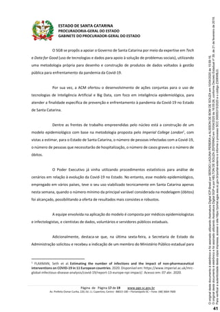 ESTADO DE SANTA CATARINA
PROCURADORIA-GERAL DO ESTADO
GABINETE DO PROCURADOR-GERAL DO ESTADO
Página de Página 17 de 19 www.pge.sc.gov.br
Av. Prefeito Osmar Cunha, 220, Ed. J.J. Cupertino, Centro - 88015-100 – Florianópolis-SC – Fone: (48) 3664-7600
O SGB se propôs a apoiar o Governo de Santa Catarina por meio da expertise em Tech
e Data for Good (uso de tecnologias e dados para apoio à solução de problemas sociais), utilizando
uma metodologia própria para desenho e construção de produtos de dados voltados à gestão
pública para enfrentamento da pandemia da Covid-19.
Por sua vez, a ACM ofertou o desenvolvimento de ações conjuntas para o uso de
tecnologias de Inteligência Artificial e Big Data, com foco em inteligência epidemiológica, para
atender a finalidade específica de prevenção e enfrentamento à pandemia da Covid-19 no Estado
de Santa Catarina.
Dentre as frentes de trabalho empreendidas pelo núcleo está a construção de um
modelo epidemiológico com base na metodologia proposta pelo Imperial College London1
, com
vistas a estimar, para o Estado de Santa Catarina, o número de pessoas infectadas com a Covid-19,
o número de pessoas que necessitarão de hospitalização, o número de casos graves e o número de
óbitos.
O Poder Executivo já vinha utilizando procedimentos estatísticos para análise de
cenários em relação à evolução da Covid-19 no Estado. No entanto, esse modelo epidemiológico,
empregado em vários países, teve o seu uso viabilizado tecnicamente em Santa Catarina apenas
nesta semana, quando o número mínimo da principal variável considerada na modelagem (óbitos)
foi alcançado, possibilitando a oferta de resultados mais consistes e robustos.
A equipe envolvida na aplicação do modelo é composta por médicos epidemiologistas
e infectologistas, e cientistas de dados, voluntários e servidores públicos estaduais.
Adicionalmente, destaca-se que, na última sexta-feira, a Secretaria de Estado da
Administração solicitou e recebeu a indicação de um membro do Ministério Público estadual para
1
FLAXMAN, Seth et al. Estimating the number of infections and the impact of non-pharmaceutical
interventions on COVID-19 in 11 European countries. 2020. Disponível em: https://www.imperial.ac.uk/mrc-
global-infectious-disease-analysis/covid-19/report-13-europe-npi-impact/. Acesso em: 07 abr. 2020.
Paraverificaraautenticidadedestacópiaimpressa,acesseositehttps://portal.sgpe.sea.sc.gov.br/portal-externoeinformeoprocessoSCC00005315/2020eocódigoZ306WBJ3.
OoriginaldestedocumentoéeletrônicoefoiassinadoutilizandoAssinaturaDigitalSGP-eporHELTONDESOUZAZEFERINOem10/04/2020às16:05:26,conformeDecretoEstadualnº39,de21defevereirode2019.
OoriginaldestedocumentoéeletrônicoefoiassinadoutilizandoAssinaturaDigitalICP-BrasilporSERGIOLAGUNAPEREIRAeALISSONDEBOMDESOUZAem10/04/2020às15:59:16.
41
 