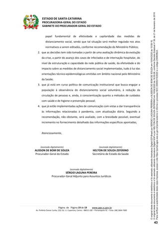 ESTADO DE SANTA CATARINA
PROCURADORIA-GERAL DO ESTADO
GABINETE DO PROCURADOR-GERAL DO ESTADO
Página de Página 19 de 19 www.pge.sc.gov.br
Av. Prefeito Osmar Cunha, 220, Ed. J.J. Cupertino, Centro - 88015-100 – Florianópolis-SC – Fone: (48) 3664-7600
papel fundamental de efetividade e capilaridade das medidas de
distanciamento social, sendo que tal situação será melhor regulada nos atos
normativos a serem editados, conforme recomendação do Ministério Público;
2. que as decisões tem sido tomadas a partir de uma avaliação dinâmica da evolução
da crise, a partir do avanço dos casos de infectados e de internação hospitalar, do
nível de estruturação e capacidade da rede pública de saúde, da efetividade e do
impacto sobre as medidas de distanciamento social implementadas, tudo à luz das
orientações técnico-epidemiológicas emitidas em âmbito nacional pelo Ministério
da Saúde;
3. que já está em curso política de comunicação institucional que busca engajar a
população à observância do distanciamento social voluntário, à redução da
circulação de pessoas e, ainda, à conscientização quanto a métodos de cuidados
com saúde e de higiene e prevenção pessoal;
4. que já estão implementadas ações de comunicação com vistas a dar transparência
às informações relacionadas à pandemia, com atualização diária. Seguindo a
recomendação, não obstante, será avaliado, com a brevidade possível, eventual
incremento no fornecimento detalhado das informações específicas apontadas;
Atenciosamente,
(assinado digitalmente)
ALISSON DE BOM DE SOUZA
Procurador-Geral do Estado
(assinado digitalmente)
HELTON DE SOUZA ZEFERINO
Secretário de Estado da Saúde
(assinado digitalmente)
SÉRGIO LAGUNA PEREIRA
Procurador-Geral Adjunto para Assuntos Jurídicos
Paraverificaraautenticidadedestacópiaimpressa,acesseositehttps://portal.sgpe.sea.sc.gov.br/portal-externoeinformeoprocessoSCC00005315/2020eocódigoZ306WBJ3.
OoriginaldestedocumentoéeletrônicoefoiassinadoutilizandoAssinaturaDigitalSGP-eporHELTONDESOUZAZEFERINOem10/04/2020às16:05:26,conformeDecretoEstadualnº39,de21defevereirode2019.
OoriginaldestedocumentoéeletrônicoefoiassinadoutilizandoAssinaturaDigitalICP-BrasilporSERGIOLAGUNAPEREIRAeALISSONDEBOMDESOUZAem10/04/2020às15:59:16.
43
 