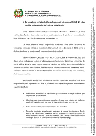 ESTADO DE SANTA CATARINA
PROCURADORIA-GERAL DO ESTADO
GABINETE DO PROCURADOR-GERAL DO ESTADO
Página de Página 2 de 19 www.pge.sc.gov.br
Av. Prefeito Osmar Cunha, 220, Ed. J.J. Cupertino, Centro - 88015-100 – Florianópolis-SC – Fone: (48) 3664-7600
1. Da Emergência em Saúde Pública de Importância Internacional (COVID-19) e das
medidas implementadas no Estado de Santa Catarina
Como é do conhecimento de Vossas Excelências, o Estado de Santa Catarina, o Brasil
e o Mundo enfrentam atualmente um enorme desafio decorrente da pandemia ocasionada pelo
novo Coronavírus (Sars-Cov-2), causador da doença Covid-19.
Em 30 de janeiro de 2020, a Organização Mundial da Saúde emitiu Declaração de
Emergência em Saúde Pública de Importância Internacional; em 11 de março de 2020, houve a
declaração pública de pandemia pela mesma entidade internacional.
No âmbito da União, houve a edição da Lei n. 13.979, de 6 de fevereiro de 2020, que
dispôs sobre medidas que podem ser adotadas para enfrentamento da referida emergência de
saúde pública. Nessa lei foram enumeradas como medidas que podem ser adotadas pelo Poder
Público o isolamento, a quarentena, determinação de realização compulsória de exames, testes,
coletas de amostras clínicas e tratamentos médicos específicos, requisição de bens e serviços,
dentre outras medidas.
Além disso, o Ministério da Saúde tem coordenado esforços em âmbito nacional, a fim
de que, em resposta à pandemia da Covid-19, o Sistema Único de Saúde seja capaz de atender aos
seguintes objetivos:
 Interromper a transmissão de humano para humanos e mitigar eventos que
amplifiquem a transmissão;
 Identificar oportunamente casos suspeitos de síndrome gripal e de síndrome
respiratória aguda grave, por meio de diagnóstico clínico e laboratorial;
 Isolar sintomáticos e prestar atendimento aos pacientes;
 Fomentar estudos e pesquisa para descrever a história da doença no Brasil,
padrão de transmissão, gravidade, opções terapêuticas, desenvolvimento de
medicamentos e vacinas, além de contribuir com o esforço internacional para
investigar lacunas no conhecimento científico sobre a doença;
Paraverificaraautenticidadedestacópiaimpressa,acesseositehttps://portal.sgpe.sea.sc.gov.br/portal-externoeinformeoprocessoSCC00005315/2020eocódigoZ306WBJ3.
OoriginaldestedocumentoéeletrônicoefoiassinadoutilizandoAssinaturaDigitalSGP-eporHELTONDESOUZAZEFERINOem10/04/2020às16:05:26,conformeDecretoEstadualnº39,de21defevereirode2019.
OoriginaldestedocumentoéeletrônicoefoiassinadoutilizandoAssinaturaDigitalICP-BrasilporSERGIOLAGUNAPEREIRAeALISSONDEBOMDESOUZAem10/04/2020às15:59:16.
26
 
