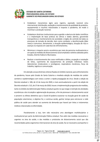 ESTADO DE SANTA CATARINA
PROCURADORIA-GERAL DO ESTADO
GABINETE DO PROCURADOR-GERAL DO ESTADO
Página de Página 3 de 19 www.pge.sc.gov.br
Av. Prefeito Osmar Cunha, 220, Ed. J.J. Cupertino, Centro - 88015-100 – Florianópolis-SC – Fone: (48) 3664-7600
 Estabelecer mecanismos ágeis para registro, aquisição nacional e/ou
internacional, distribuição, avaliação e monitoramento da qualidade de produtos,
equipamentos e insumos relacionados à resposta à pandemia, de modo a
incentivar a produção nacional;
 Estabelecer diretrizes institucionais para a gestão e abertura de dados científicos
e a implantação de boas práticas da ciência e dados abertos, garantindo
transparência e monitoramento da sociedade e órgãos de controle de todos os
processos de tomada de decisão, bem como combater a desinformação (fake
news) e comunicar, diariamente, a situação epidemiológica, situação de risco e
avanços na resposta em cada fase de enfrentamento;
 Minimizar o impacto social e econômico por meio de parcerias multissetoriais e
em apoio às medidas de distanciamento social ampliado e seletivo adotadas pelos
Estados, Distrito Federal e Municípios;
 Realizar o monitoramento dos casos notificados e óbitos, ocupação e instalação
de leitos, suprimento de equipamentos de proteção individual, testes
laboratoriais (moleculares e sorológicos), respiradores mecânicos, força de
trabalho, logística e comunicação.
Em atenção a essas diretrizes reitoras fixadas em âmbito nacional, para enfrentamento
da pandemia, houve pelo Estado de Santa Catarina a imediata adoção de medidas de caráter
sanitário e epidemiológico com vistas a conter a rápida propagação do vírus. Desde a edição do
Decreto estadual n. 506, de 12 de março de 2020, e mais acentuadamente a partir da edição do
Decreto estadual n. 515, de 17 de março de 2020, houve a implementação progressiva de medidas,
tanto no âmbito da Administração Pública estadual quanto no que tange à restrição de atividades
econômicas e de circulação e aglomeração de pessoas, a fim de promover o distanciamento social
e prevenir os efeitos deletérios que a Covid-19 poderia ocasionar na situação geral de saúde da
população catarinense; o objetivo foi, e continua sendo, ganhar tempo para estruturar a rede
pública de saúde para atender ao aumento da demanda que haverá por leitos e tratamentos
médicos relacionados à enfermidade.
Paralelamente a isso, tem sido necessária uma abordagem multidisciplinar e
multissetorial por parte da Administração Pública estadual. Para além das medidas necessárias e
urgentes na área da saúde, e das medidas e protocolos de distanciamento social que são
recomendados pelos organismos internacionais da área da saúde, faz-se necessário acompanhar e
Paraverificaraautenticidadedestacópiaimpressa,acesseositehttps://portal.sgpe.sea.sc.gov.br/portal-externoeinformeoprocessoSCC00005315/2020eocódigoZ306WBJ3.
OoriginaldestedocumentoéeletrônicoefoiassinadoutilizandoAssinaturaDigitalSGP-eporHELTONDESOUZAZEFERINOem10/04/2020às16:05:26,conformeDecretoEstadualnº39,de21defevereirode2019.
OoriginaldestedocumentoéeletrônicoefoiassinadoutilizandoAssinaturaDigitalICP-BrasilporSERGIOLAGUNAPEREIRAeALISSONDEBOMDESOUZAem10/04/2020às15:59:16.
27
 