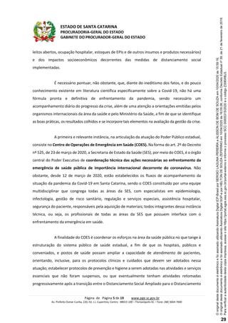 ESTADO DE SANTA CATARINA
PROCURADORIA-GERAL DO ESTADO
GABINETE DO PROCURADOR-GERAL DO ESTADO
Página de Página 5 de 19 www.pge.sc.gov.br
Av. Prefeito Osmar Cunha, 220, Ed. J.J. Cupertino, Centro - 88015-100 – Florianópolis-SC – Fone: (48) 3664-7600
leitos abertos, ocupação hospitalar, estoques de EPIs e de outros insumos e produtos necessários)
e dos impactos socioeconômicos decorrentes das medidas de distanciamento social
implementadas.
É necessário pontuar, não obstante, que, diante do ineditismo dos fatos, e do pouco
conhecimento existente em literatura científica especificamente sobre a Covid-19, não há uma
fórmula pronta e definitiva de enfrentamento da pandemia, sendo necessário um
acompanhamento diário do progresso da crise, além de uma atenção a orientações emitidas pelos
organismos internacionais da área da saúde e pelo Ministério da Saúde, a fim de que se identifique
as boas práticas, os resultados colhidos e se incorpore tais elementos na avaliação da gestão da crise.
A primeira e relevante instância, na articulação da atuação do Poder Público estadual,
consiste no Centro de Operações de Emergência em Saúde (COES). Na forma do art. 2º do Decreto
nº 525, de 23 de março de 2020, a Secretaria de Estado da Saúde (SES), por meio do COES, é o órgão
central do Poder Executivo de coordenação técnica das ações necessárias ao enfrentamento da
emergência de saúde pública de importância internacional decorrente do coronavírus. Não
obstante, desde 12 de março de 2020, estão estabelecidos os fluxos de acompanhamento da
situação da pandemia da Covid-19 em Santa Catarina, sendo o COES constituído por uma equipe
multidisciplinar que congrega todas as áreas da SES, com especialistas em epidemiologia,
infectologia, gestão de risco sanitário, regulação e serviços especiais, assistência hospitalar,
segurança do paciente, responsáveis pela aquisição de materiais; todos integrantes dessa instância
técnica, ou seja, os profissionais de todas as áreas da SES que possuem interface com o
enfrentamento da emergência em saúde.
A finalidade do COES é coordenar os esforços na área da saúde pública no que tange à
estruturação do sistema público de saúde estadual, a fim de que os hospitais, públicos e
conveniados, e postos de saúde possam ampliar a capacidade de atendimento de pacientes,
orientando, inclusive, para os protocolos clínicos e cuidados que devem ser adotados nessa
atuação; estabelecer protocolos de prevenção e higiene a serem adotadas nas atividades e serviços
essenciais que não foram suspensos, ou que eventualmente tenham atividades retomadas
progressivamente após a transição entre o Distanciamento Social Ampliado para o Distanciamento
Paraverificaraautenticidadedestacópiaimpressa,acesseositehttps://portal.sgpe.sea.sc.gov.br/portal-externoeinformeoprocessoSCC00005315/2020eocódigoZ306WBJ3.
OoriginaldestedocumentoéeletrônicoefoiassinadoutilizandoAssinaturaDigitalSGP-eporHELTONDESOUZAZEFERINOem10/04/2020às16:05:26,conformeDecretoEstadualnº39,de21defevereirode2019.
OoriginaldestedocumentoéeletrônicoefoiassinadoutilizandoAssinaturaDigitalICP-BrasilporSERGIOLAGUNAPEREIRAeALISSONDEBOMDESOUZAem10/04/2020às15:59:16.
29
 