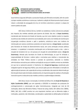 ESTADO DE SANTA CATARINA
PROCURADORIA-GERAL DO ESTADO
GABINETE DO PROCURADOR-GERAL DO ESTADO
Página de Página 6 de 19 www.pge.sc.gov.br
Av. Prefeito Osmar Cunha, 220, Ed. J.J. Cupertino, Centro - 88015-100 – Florianópolis-SC – Fone: (48) 3664-7600
Social Seletivo (segundo definições e protocolos fixados pelo Ministério da Saúde); além de avaliar
e propor medidas econômicas e sociais que, mediante a adoção do Distanciamento Social, possam
reduzir a velocidade de propagação do vírus em território catarinense e prevenir o colapso do
sistema público de saúde.
Além dessa instância técnica, também se estabeleceu núcleos setoriais de avaliação
dos impactos das medidas adotadas pelo Governo do Estado. São eles: o Grupo Econômico,
coordenado pela Secretaria de Estado da Fazenda, que tem como objetivo avaliar os impactos
econômicos das medidas de isolamento social adotadas, bem como criar medidas de incentivo para
recuperação econômica durante e após a pandemia; constitui-se como uma instância de
interlocução com setores econômicos existentes em Santa Catarina; o Grupo Social, coordenado
pela Secretaria de Estado de Desenvolvimento Social, tem como atribuição articular políticas
estaduais – e estabelecer a necessária interlocução com os Municípios quanto a elas – sobre a
situação de moradores de rua e de pessoas em situação de vulnerabilidade social; o Grupo de
Governança, liderado pela Secretaria de Estado da Administração, ao qual foi atribuída a
responsabilidade de formular e adotar ações e normativas para viabilizar a manutenção das
atividades do Poder Público durante o período da quarentena, adotando as medidas
administrativas necessárias para viabilizar prestação de serviço em trabalho remoto nas atividades
em que isso se apresente possível. E, finalmente, há o Grupo de Segurança, coordenado pelo
Colegiado Superior de Segurança Pública, que articula ações para dar efetividade às restrições de
aglomeração de pessoas e de suspensão de serviços considerados não essenciais determinada por
Decreto pelo Governador do Estado, estabelecendo um importante papel de viabilizar a fiscalização
necessária quanto à observância das medidas sanitárias e epidemiológicas adotadas.
Além disso, houve a convocação, no âmbito da Defesa Civil, do Grupo de Respostas e
Ações Coordenadas (GRAC), que vem apoiando o COES/SES na ampliação dos protocolos de
contingenciamento e estruturação de ações interinstitucionais. Integrado por mais de 30
instituições, dentre elas Ministério Público, Tribunal de Justiça, ALESC, SSP, Defesa Civil, CBMSC,
PMSC, SAP, SES, o GRAC constitui em uma importante interface com os diferentes órgãos e
instituições, ajudando a dar efetividade, coordenação e capilaridade às deliberações do Gabinete
Paraverificaraautenticidadedestacópiaimpressa,acesseositehttps://portal.sgpe.sea.sc.gov.br/portal-externoeinformeoprocessoSCC00005315/2020eocódigoZ306WBJ3.
OoriginaldestedocumentoéeletrônicoefoiassinadoutilizandoAssinaturaDigitalSGP-eporHELTONDESOUZAZEFERINOem10/04/2020às16:05:26,conformeDecretoEstadualnº39,de21defevereirode2019.
OoriginaldestedocumentoéeletrônicoefoiassinadoutilizandoAssinaturaDigitalICP-BrasilporSERGIOLAGUNAPEREIRAeALISSONDEBOMDESOUZAem10/04/2020às15:59:16.
30
 